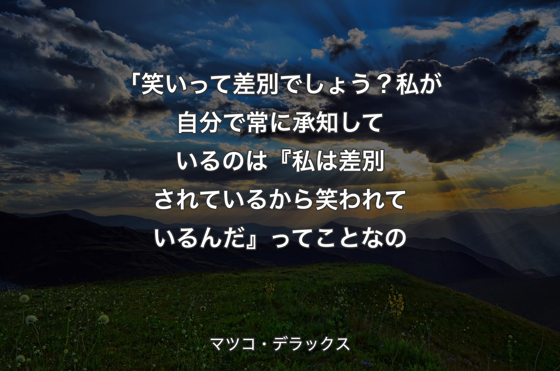 「笑いって差別でしょう？私が自分で常に承知しているのは『私は差別されているから笑われているんだ』ってことなの - マツコ・デラックス