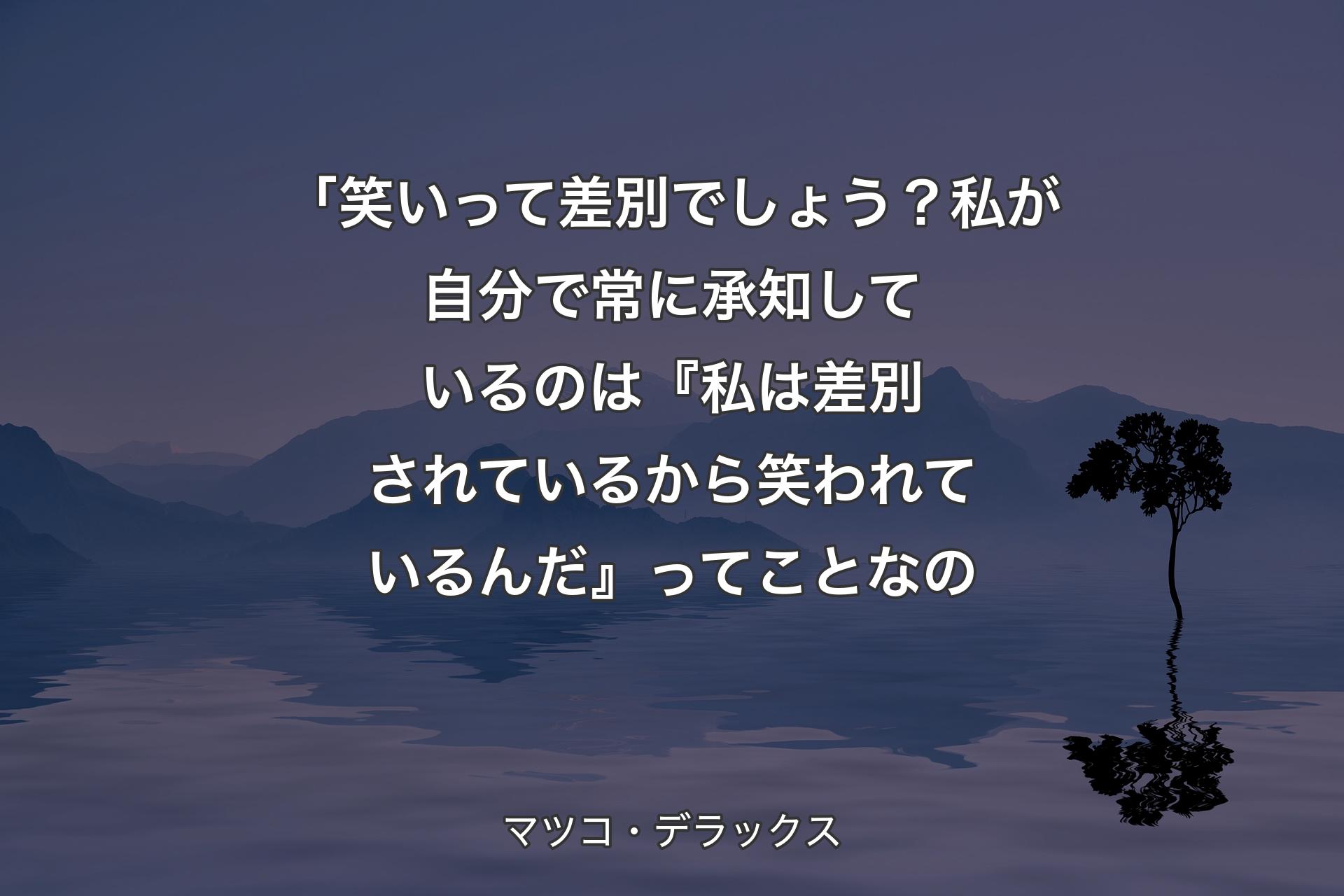 「笑いって差別でしょう？私が自分で常に承知しているのは『私は差別されているから笑われているんだ』ってことなの - マツコ・デラックス