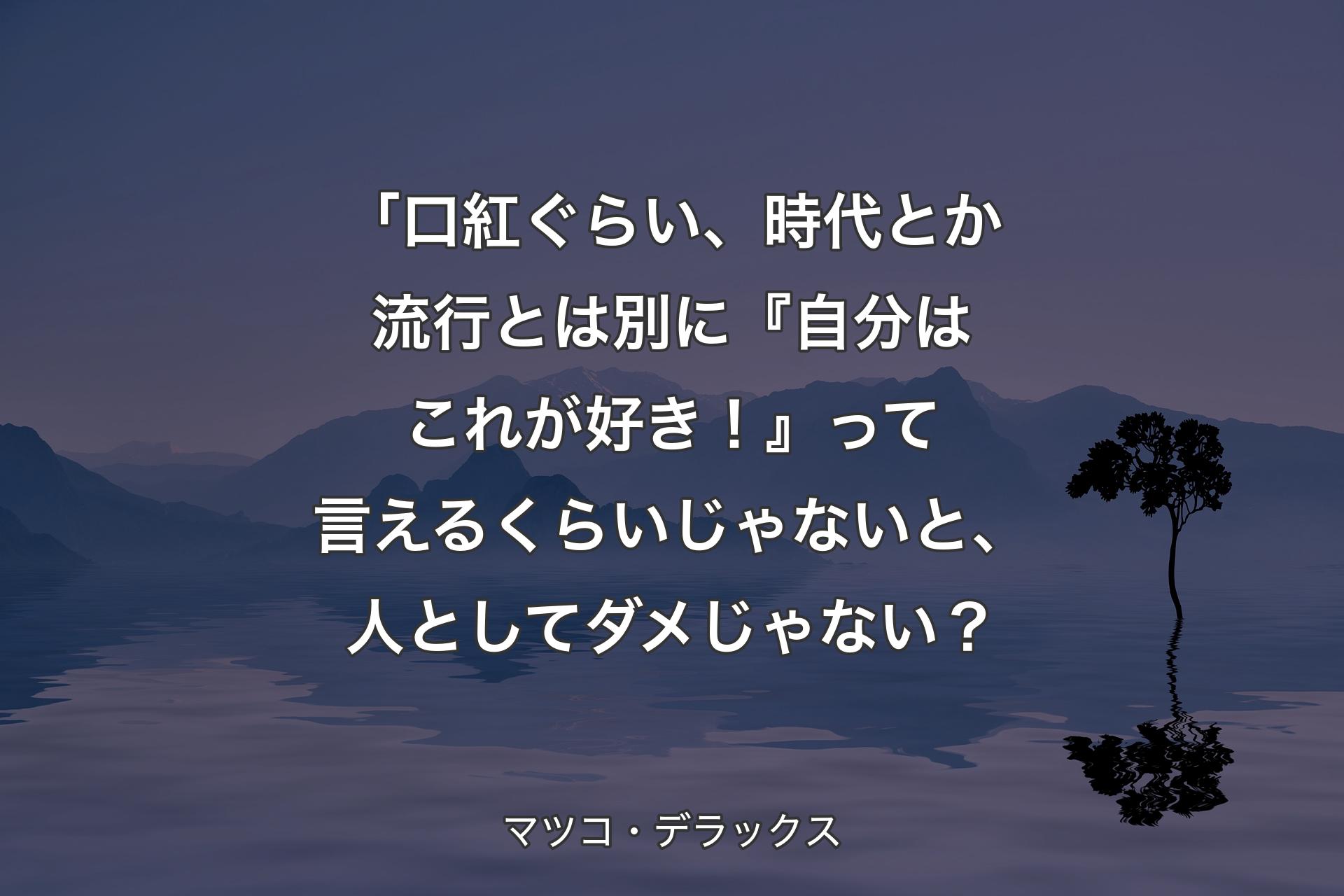 【背景4】「口紅ぐらい、時代とか流行とは別に『自分はこれが好き！』って言えるくらいじゃないと、人としてダメじゃない？ - マツコ・デラックス