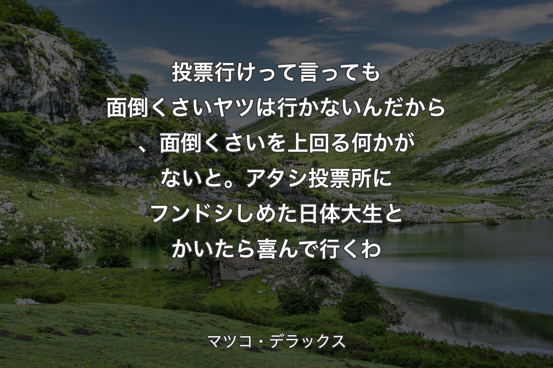 投票行けって言っても面倒くさいヤツは行かないんだから、面倒くさいを上回る何かがないと。アタシ投票所にフンドシしめた日体大生とかいたら喜んで行くわ - マツコ・デラックス