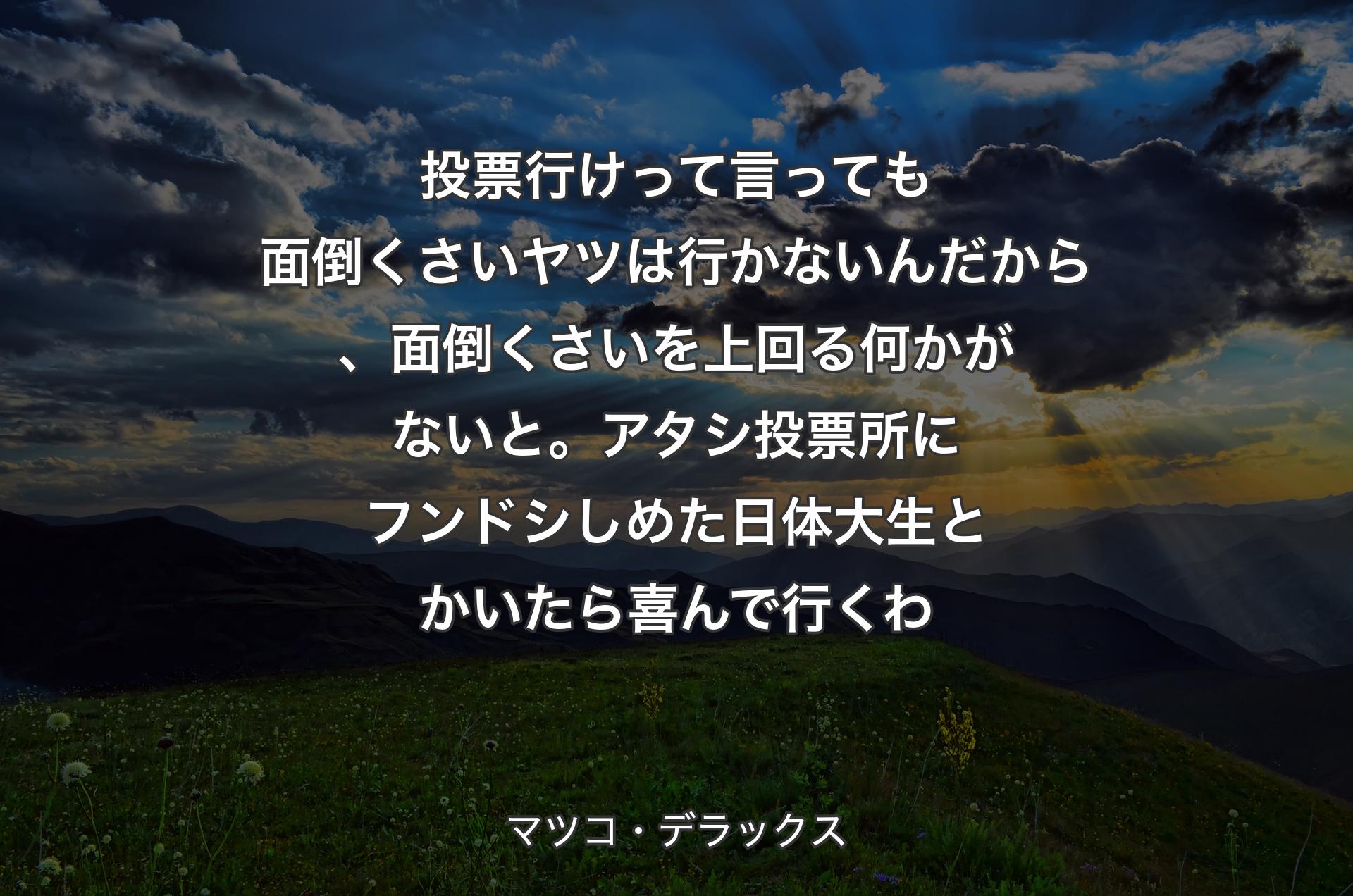 投票行けって言っても面倒くさいヤツは行かないんだから、面倒くさいを上回る何かがないと。アタシ投票所にフンドシしめた日体大生とかいたら喜んで行くわ - マツコ・デラック�ス