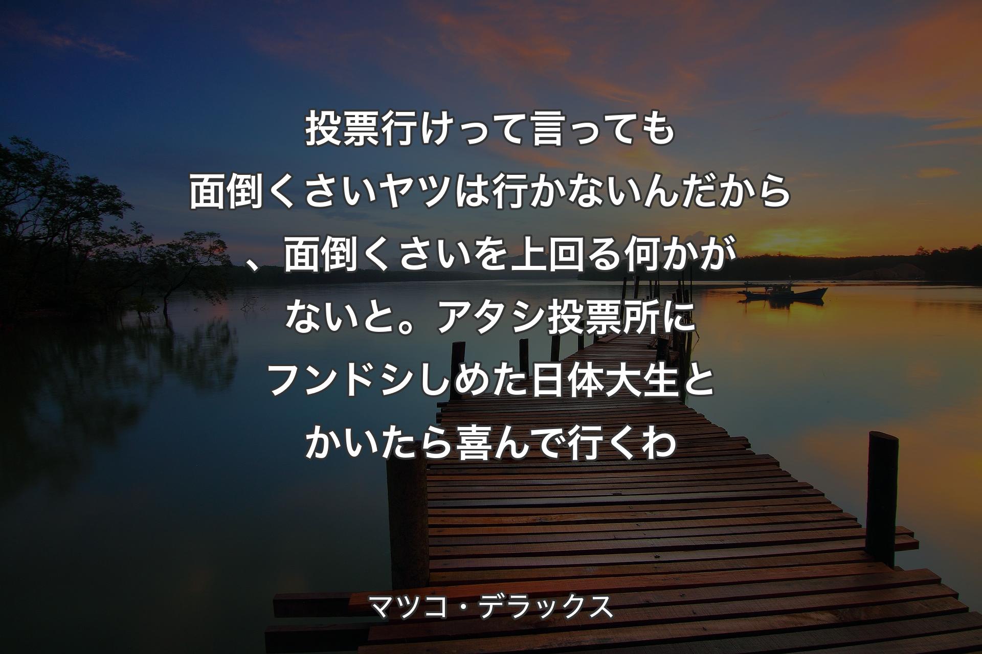 【背景3】投票行けって言っても面倒くさいヤツは行かないんだから、面倒くさいを上回る何かがないと。アタシ投票所にフンドシしめた日体大生とかいたら喜んで行くわ - マツコ・デラックス