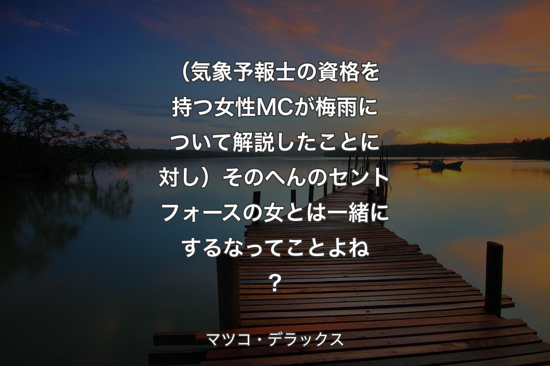 （気象予報士の資格を持つ女性MCが梅雨について解説したことに対し）そのへんのセントフォースの女とは一緒にするなってことよね？ - マツコ・デラックス