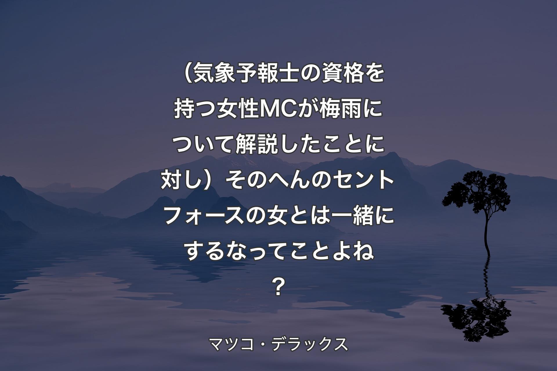 （気象予報士の資格を持つ女性MCが梅雨について解説したことに対し）そのへんのセントフォースの女とは一緒にするなってことよね？ - マツコ・デラックス