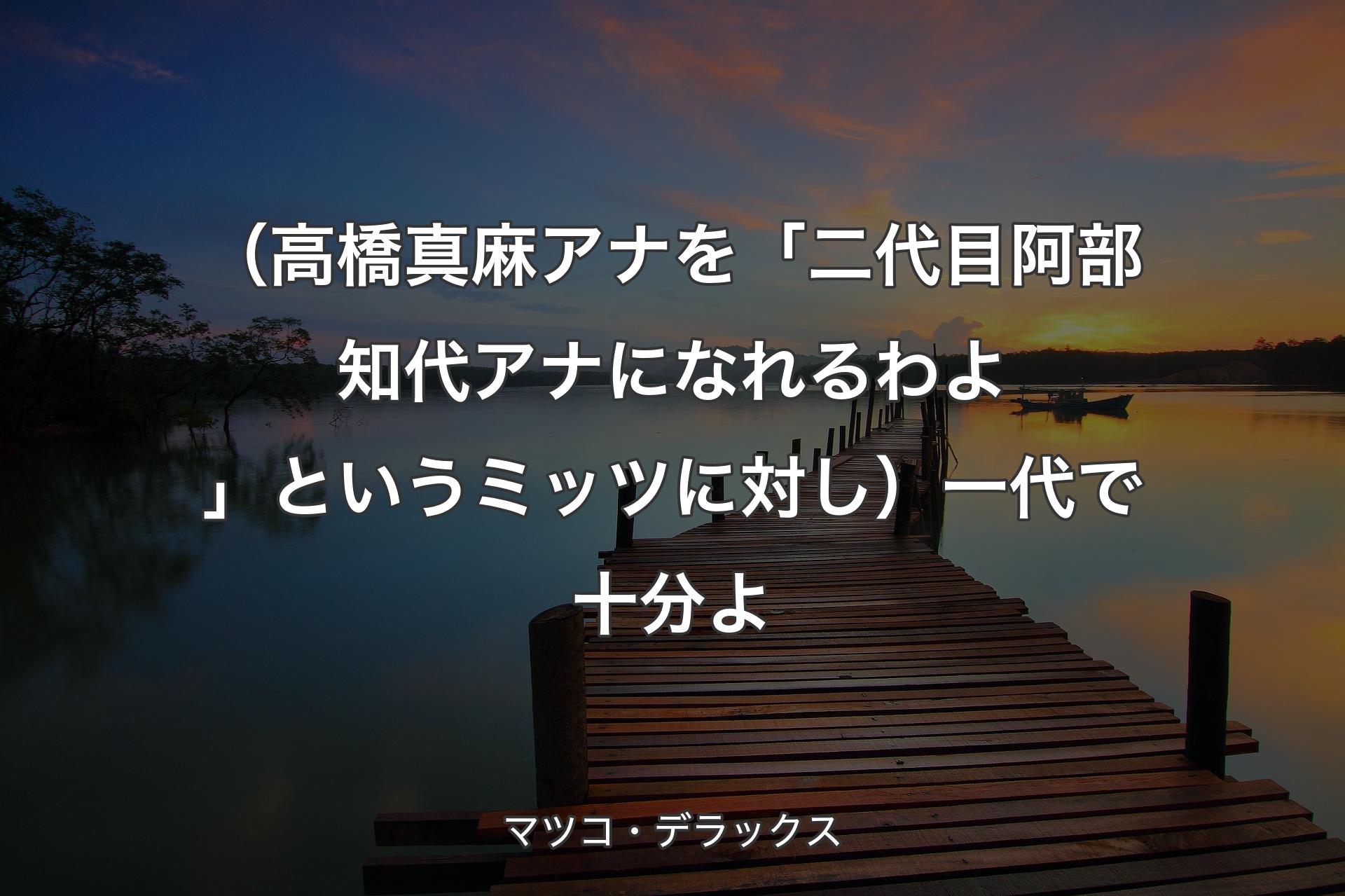 【背景3】（高橋真麻アナを「二代目阿部知代アナになれるわよ」というミッツに対し）一代で十分よ - マツコ・デラックス