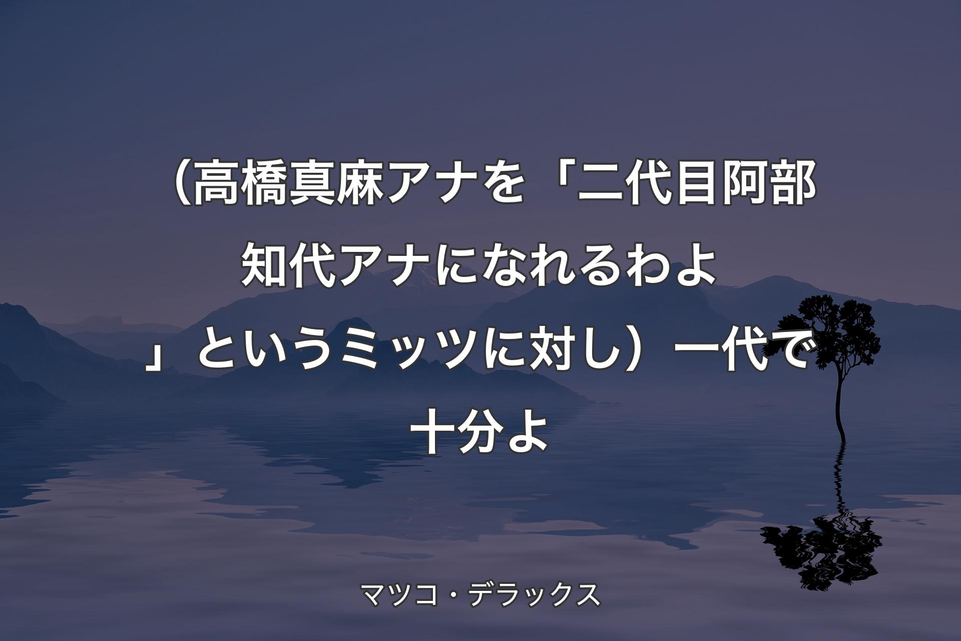 【背景4】（高橋真麻アナを「二代目阿部知代アナになれるわよ」というミッツに対し）一代で十分よ - マツコ・デラックス