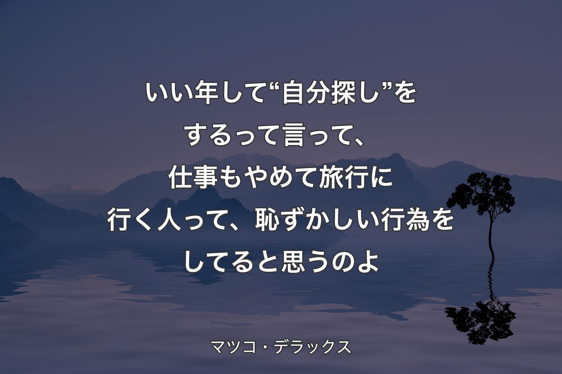 【背景4】いい年して“自分探し”をするって言って、仕事もやめて旅行に行く人って、恥ずかしい行為をしてると思うのよ - マツコ・デラックス