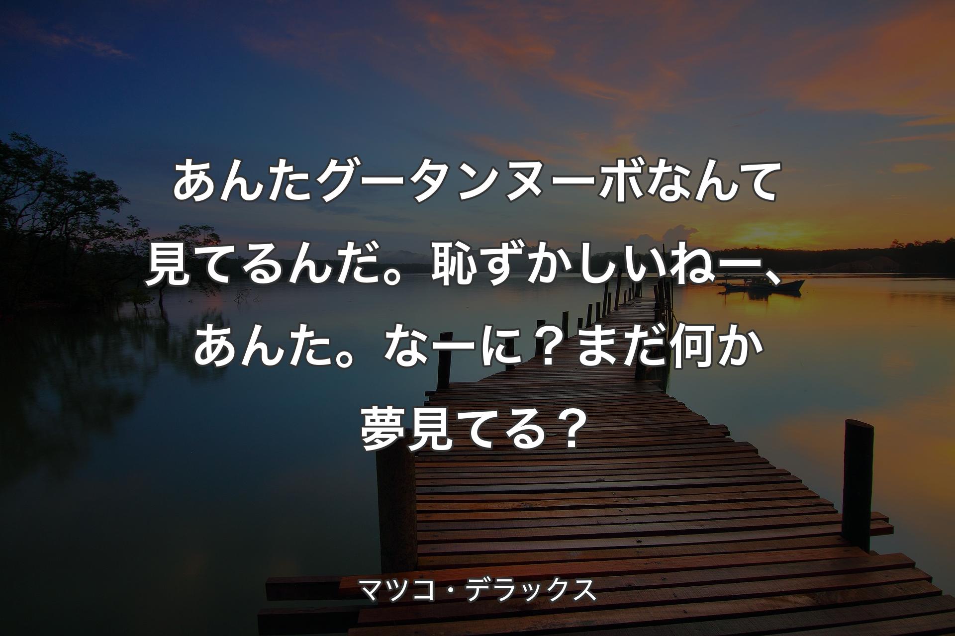 【背景3】あんたグータンヌーボなんて見てるんだ。恥ずかしいねー、あんた。なーに？まだ何か夢見てる？ - マツコ・デラックス