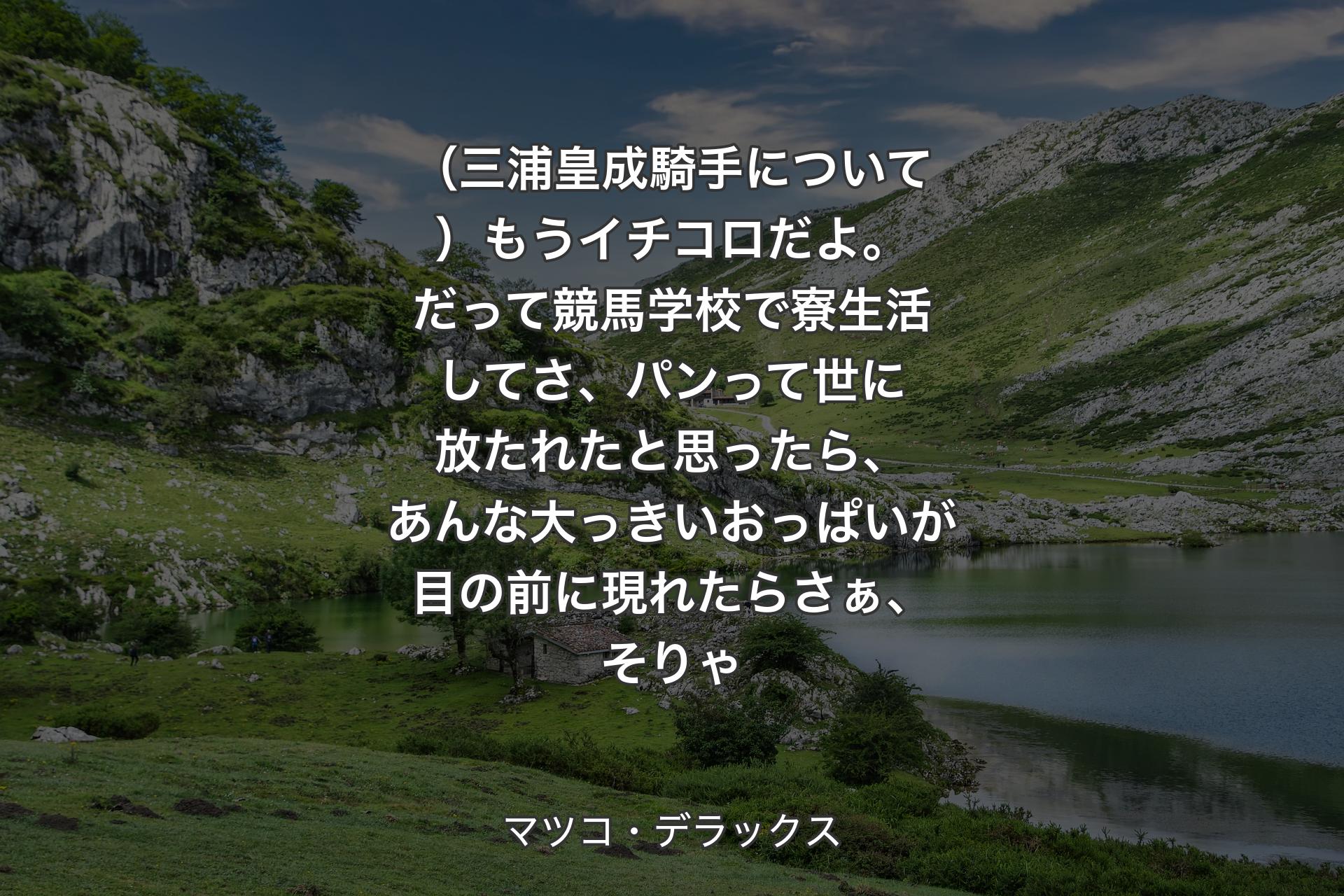 （三浦皇成騎手について）もうイチコロだよ。だって競馬学校で寮生活してさ、パンって世に放たれたと思ったら、あんな大っきいおっぱいが目の前に現れたらさぁ、そりゃ - マツコ・デラックス