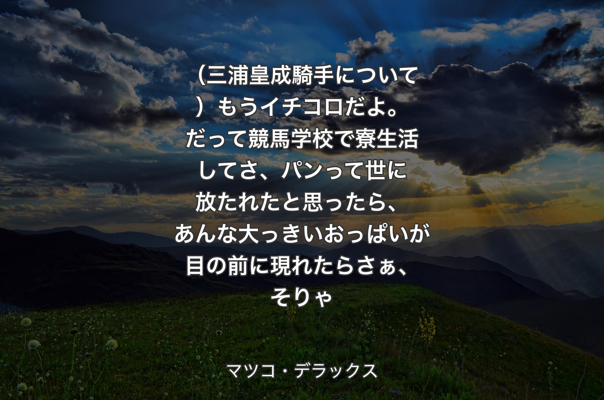 （三浦皇成騎手について）もうイチコロだよ。だって競馬学校で寮生活してさ、パンって世に放たれたと思ったら、あんな大っきいおっぱいが目の前に現れたらさぁ、そりゃ - マツコ・デラックス