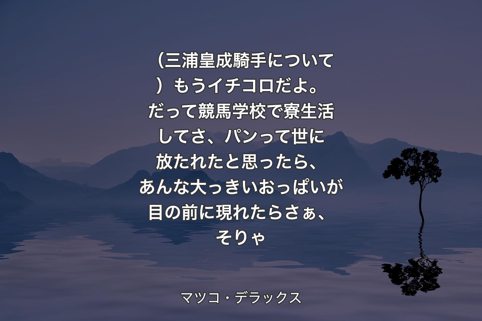 （三浦皇成騎手�について）もうイチコロだよ。だって競馬学校で寮生活してさ、パンって世に放たれたと思ったら、あんな大っきいおっぱいが目の前に現れたらさぁ、そりゃ - マツコ・デラックス