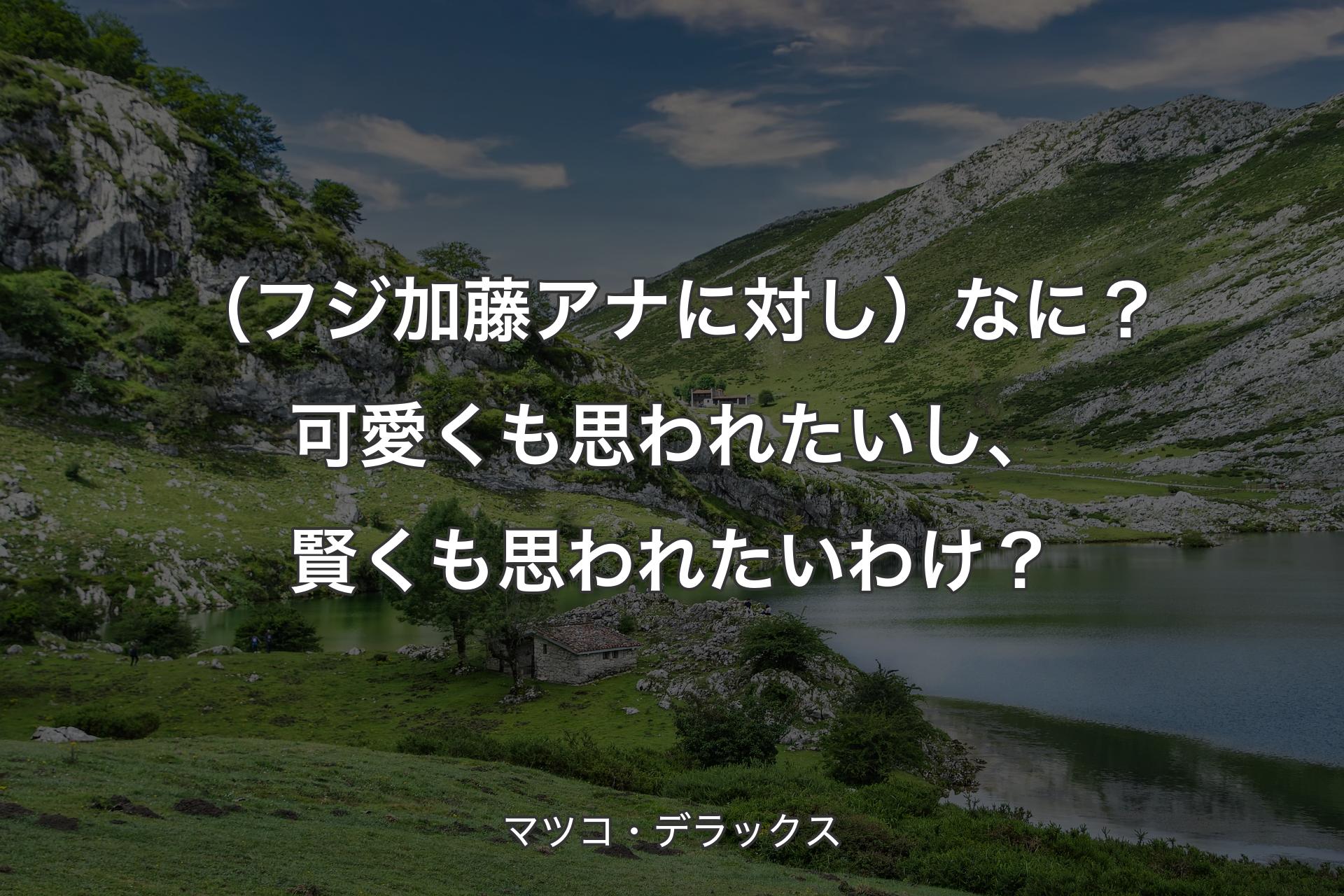 （フジ加藤アナに対し）なに？可愛くも思われたいし、賢くも思われたいわけ？ - マツコ・デラックス