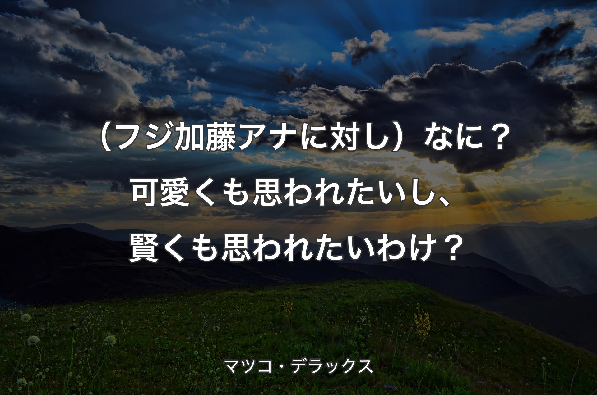 （フジ加藤アナに対し）なに？可愛くも思われたいし、賢くも思われたいわけ？ - マツコ・デラックス