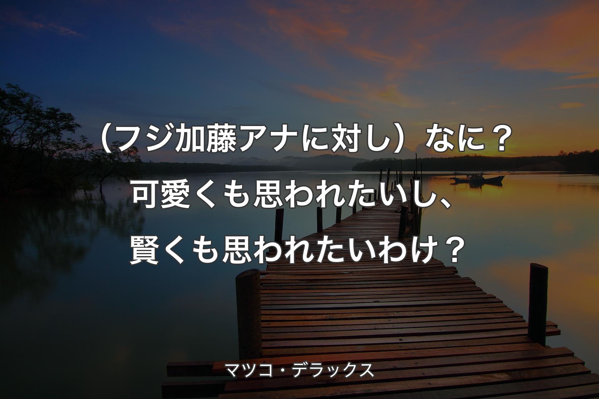 （フジ加藤アナに対し）なに？可愛くも思われたいし、賢くも思われたいわけ？ - マツコ・デラックス