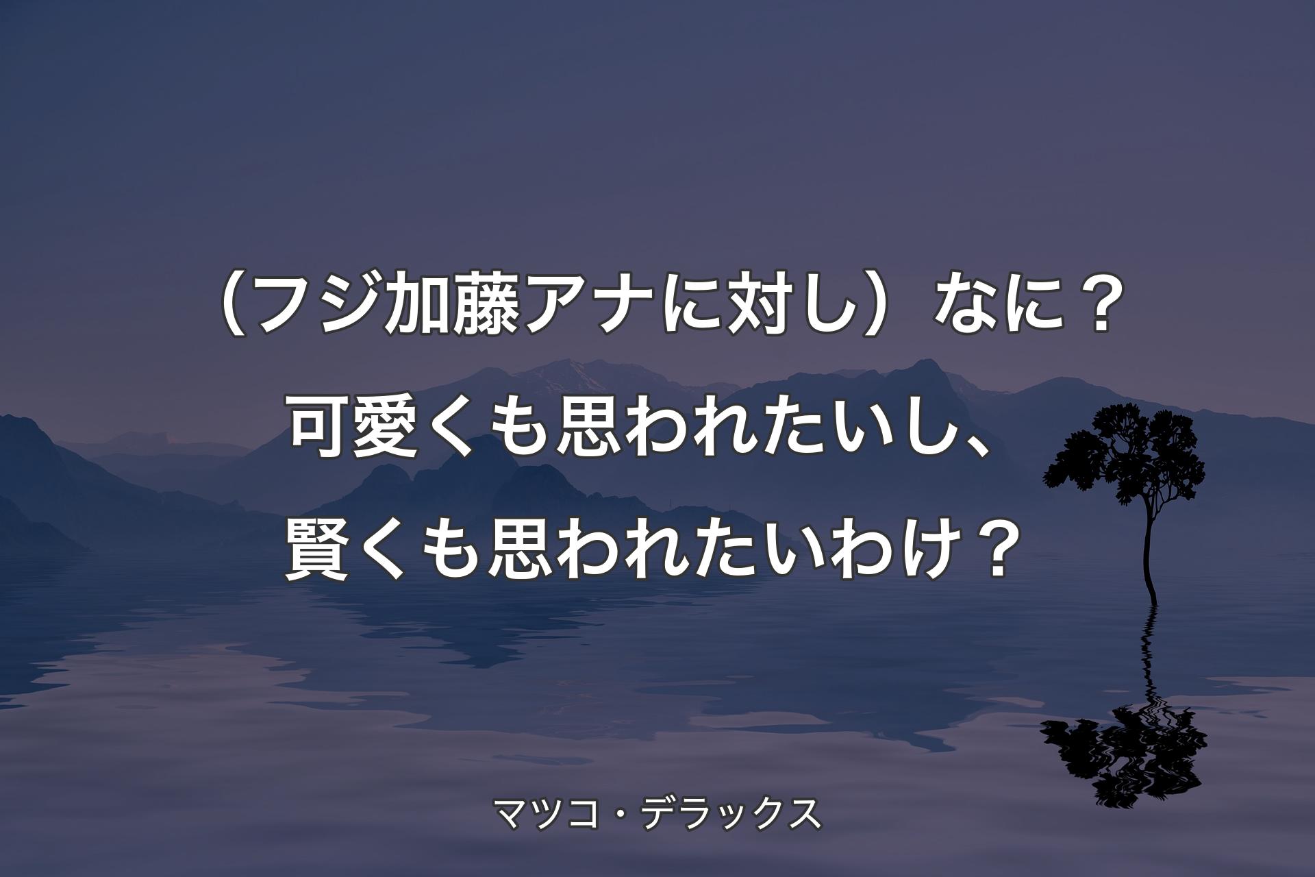 （フジ加藤アナに対し）なに？可愛くも思われたいし、賢くも思われたいわけ？ - マツコ・デラックス