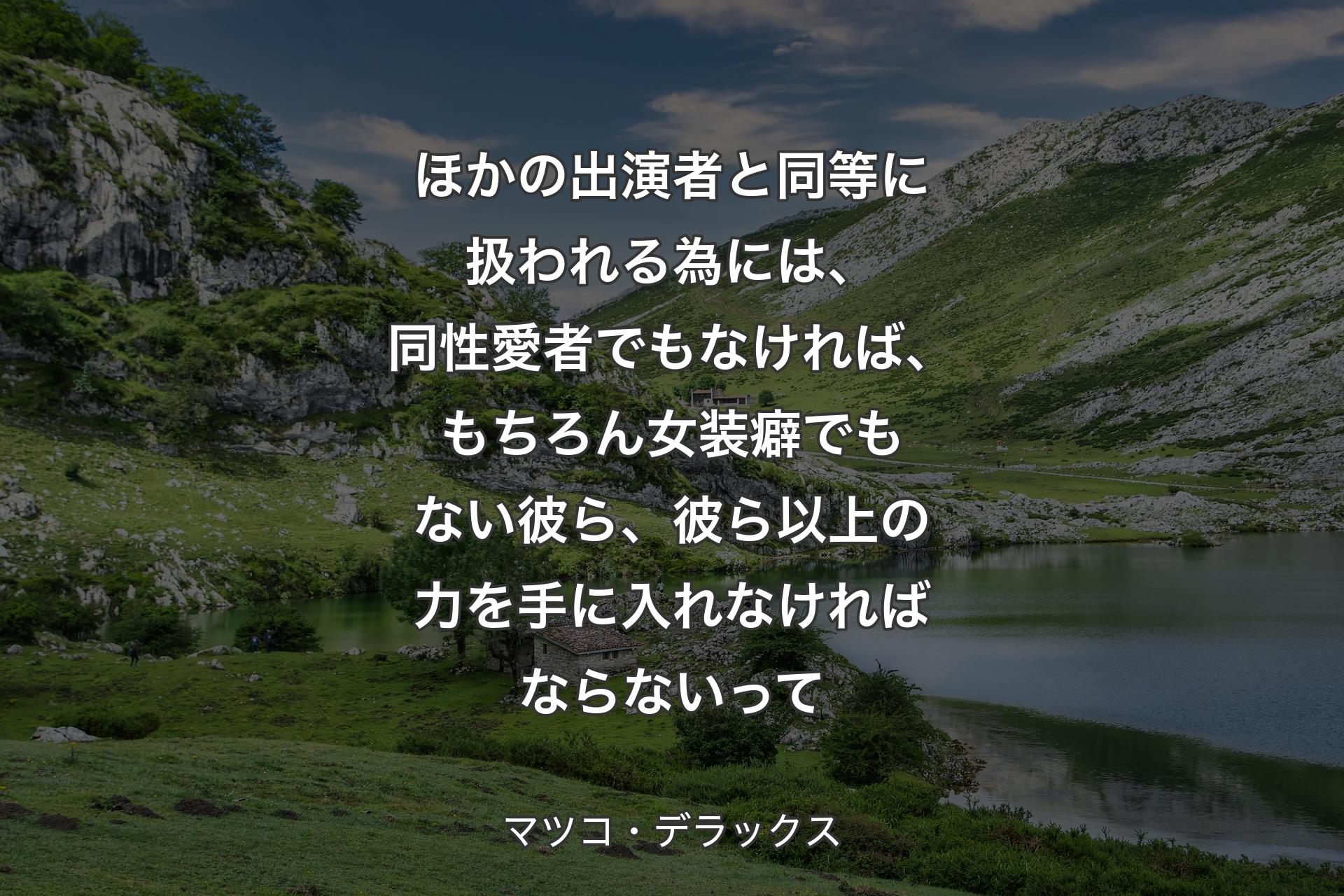 【背景1】ほかの出演者と同等に扱われる為には、同性愛者でもなければ、もちろん女装癖でもない彼ら、彼ら以上の力を手に入れなければならないって - マツコ・デラックス