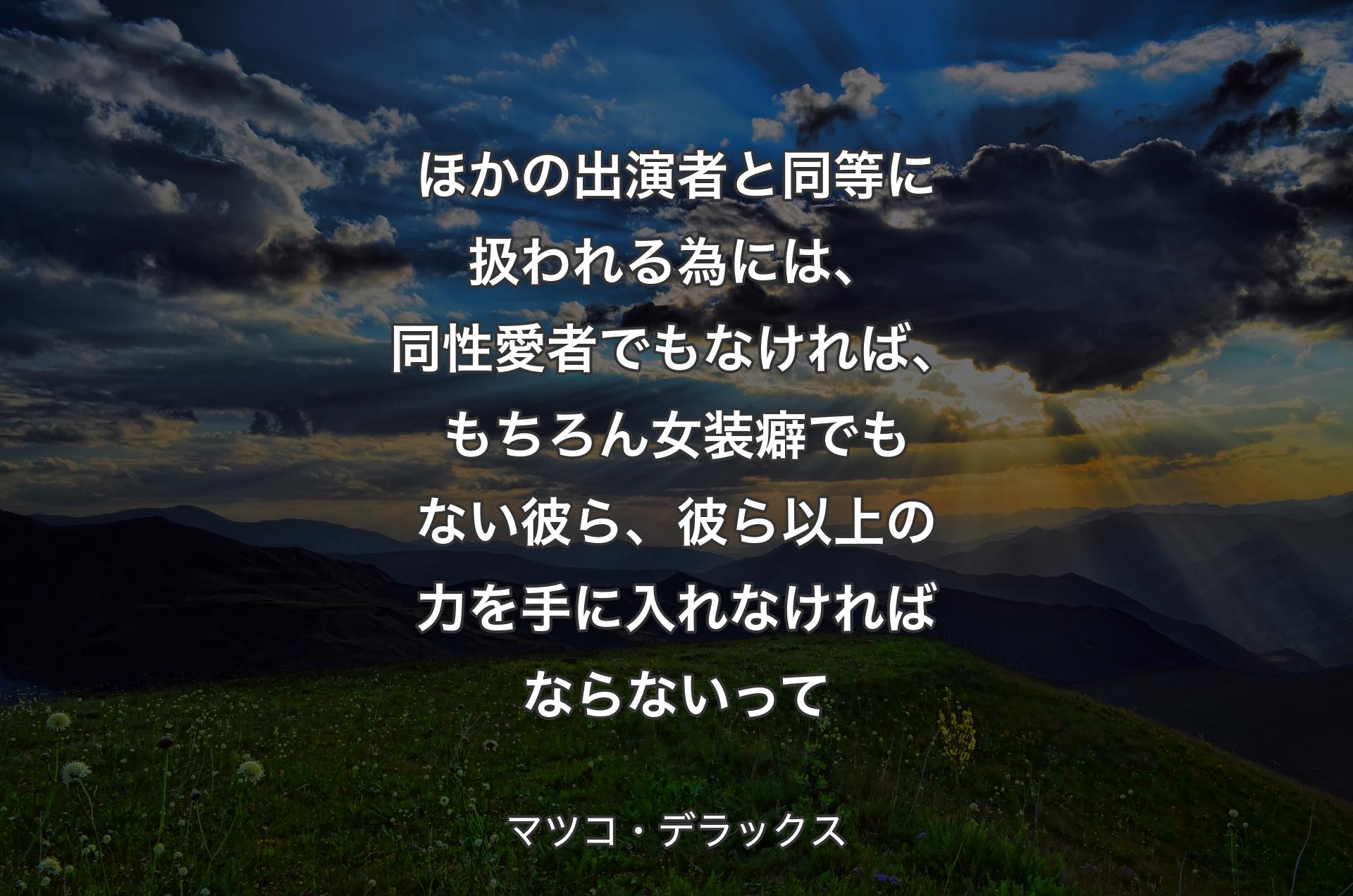 ほかの出演者と同等に扱われる為には、同性愛者でもなければ、もちろん女装癖でもない彼ら、彼ら以上の力を手に入れなければならないって - マツコ・デラックス