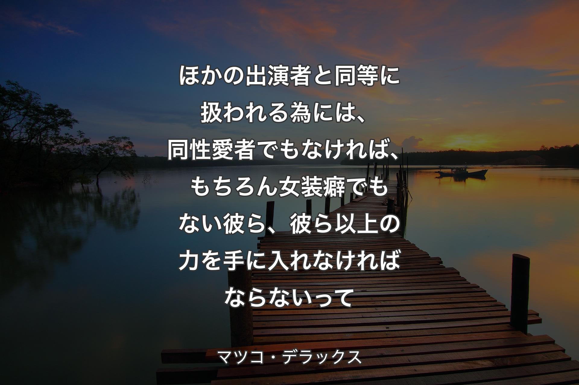 【背景3】ほかの出演者と同等に扱われる為には、同性愛者でもなければ、もちろん女装癖でもない彼ら、彼ら以上の力を手に入れなければならないって - マツコ・デラックス