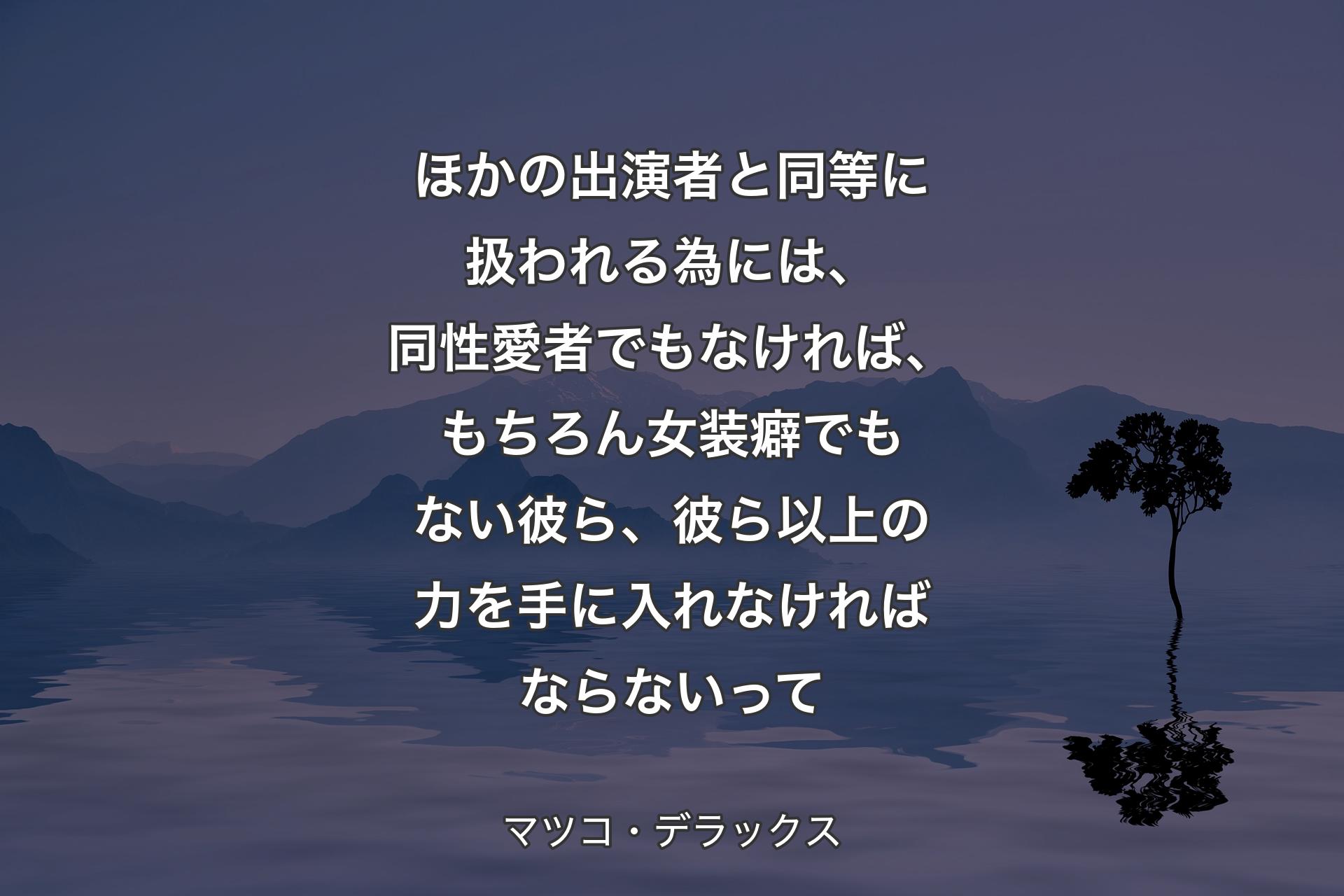 ほかの出演者と同等に扱われる為には、同性愛者でもなければ、もちろん女装癖でもない彼ら、彼ら以上の力を手に入れなければならないって - マツコ・デラ�ックス