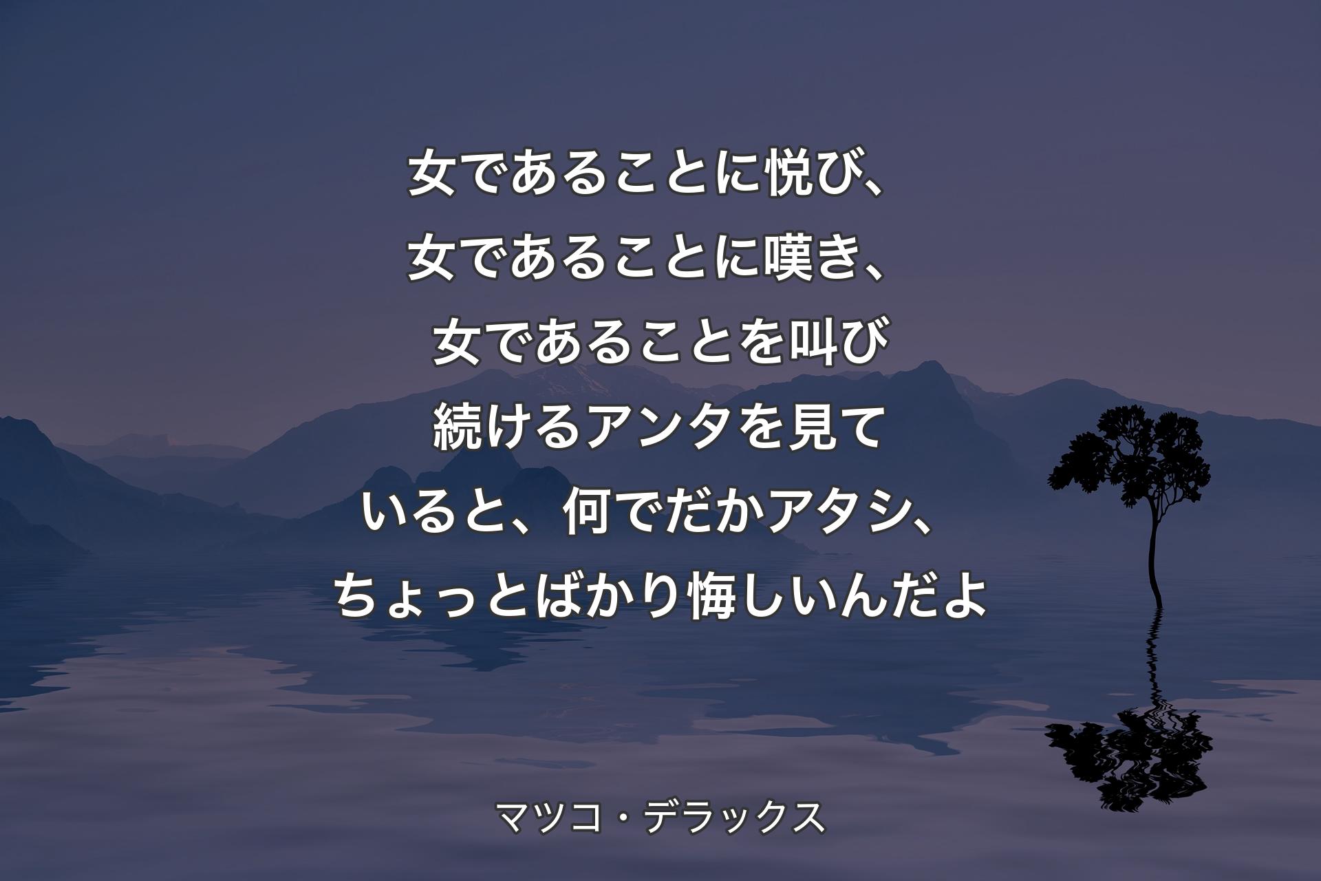 【背景4】女であることに悦び、女であることに嘆き、女であることを叫び続けるアンタを見ていると、何でだかアタシ、ちょっとばかり悔しいんだよ - マツコ・デラックス