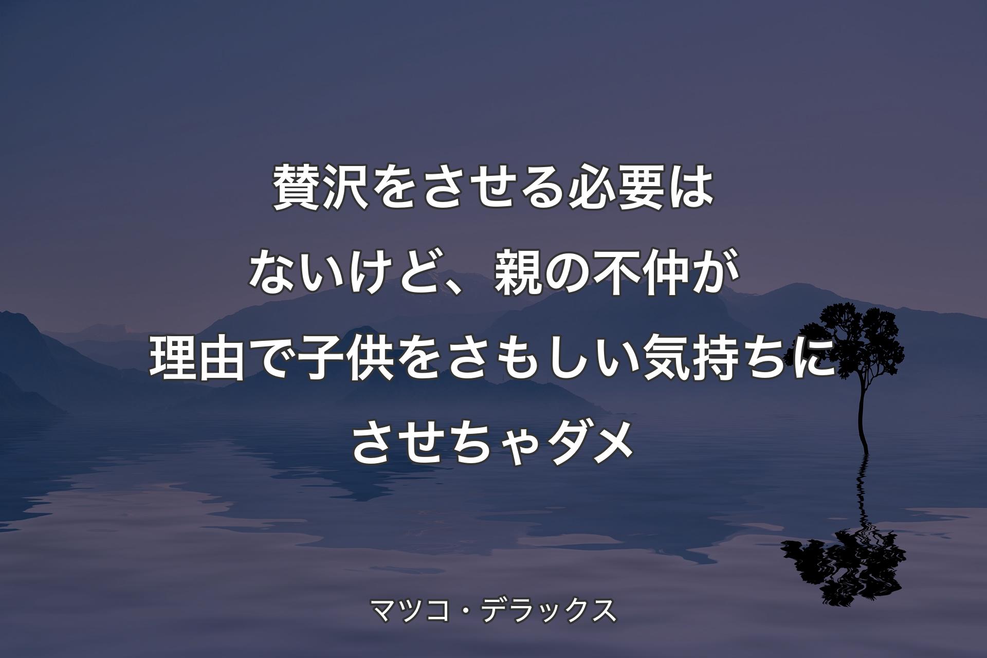 【背景4】賛沢をさせる必要はないけど、親の不仲が理由で子供をさもしい気持ちにさせちゃダメ - マツコ・デラックス