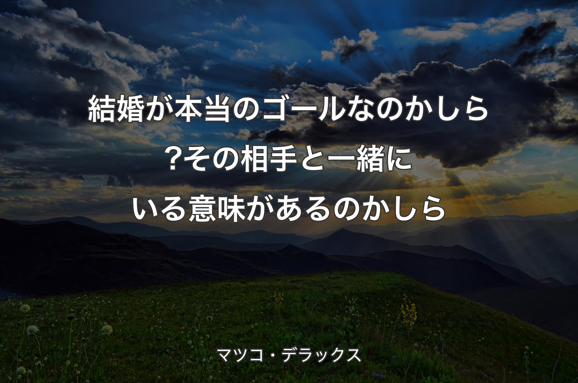 結婚が本当のゴールなのかしら?その相手と一緒にいる意味があるのかしら - マツコ・デラックス