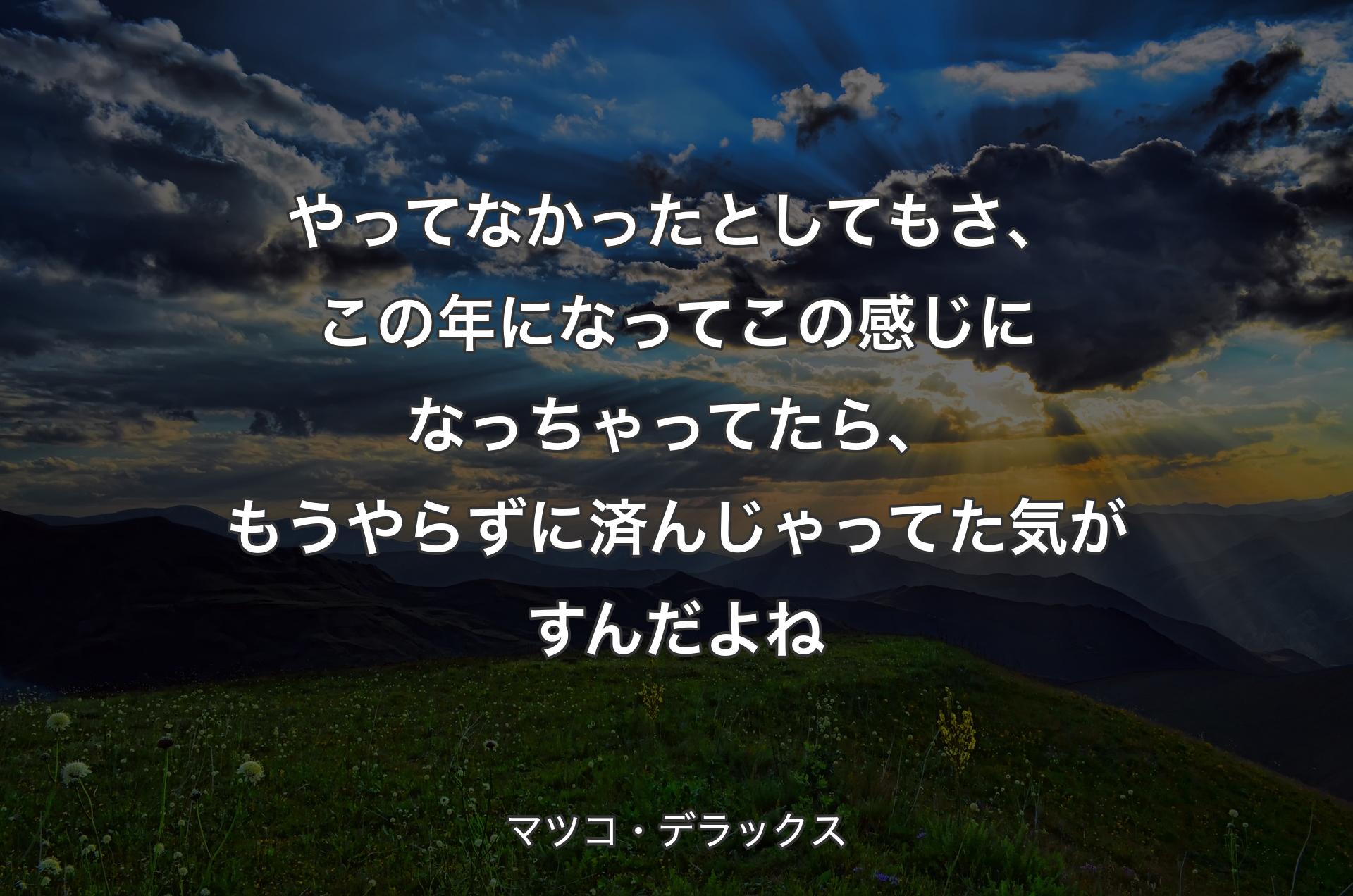 やってなかったとしてもさ、この年になってこの感じになっちゃってたら、もうやらずに済んじゃってた気がすんだよね - マツコ・デラックス