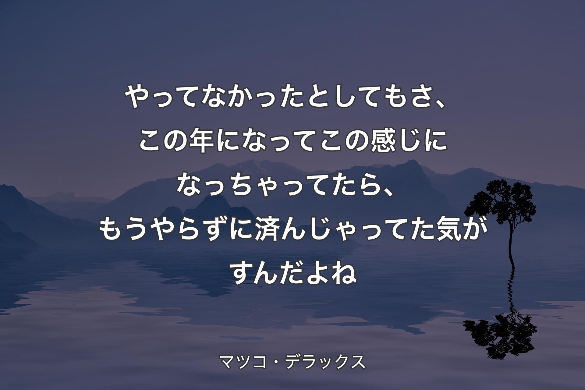 【背景4】やってなかったとしてもさ、この年になってこの感じになっちゃってたら、もうやらずに済んじゃってた気がすんだよね - マツコ・デラックス