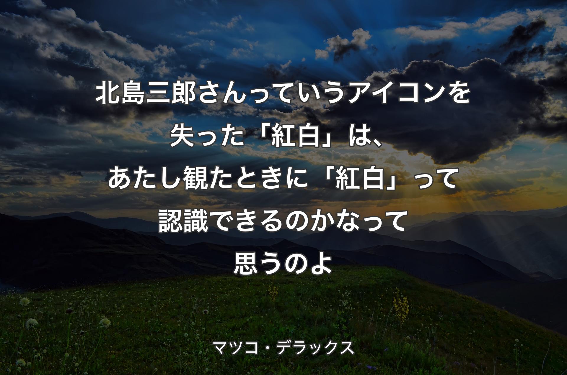 北島三郎さんっていうアイコンを失った「紅白」は、あたし観たときに「紅白」って認識できるのかなって思うのよ - マツコ・デラックス