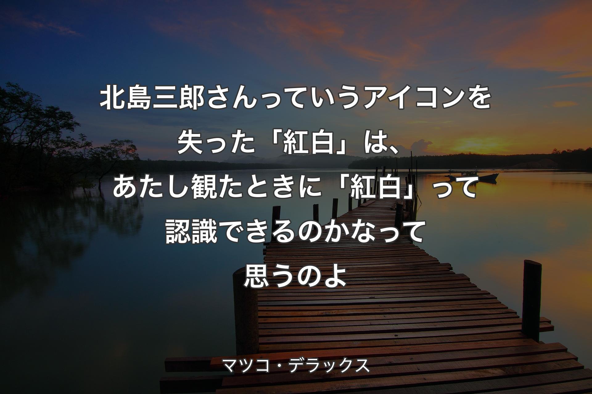 【背景3】北島三郎さんっていうアイコンを失った「紅白」は、あたし観たときに「紅白」って認識できるのかなって思うのよ - マツコ・デラックス