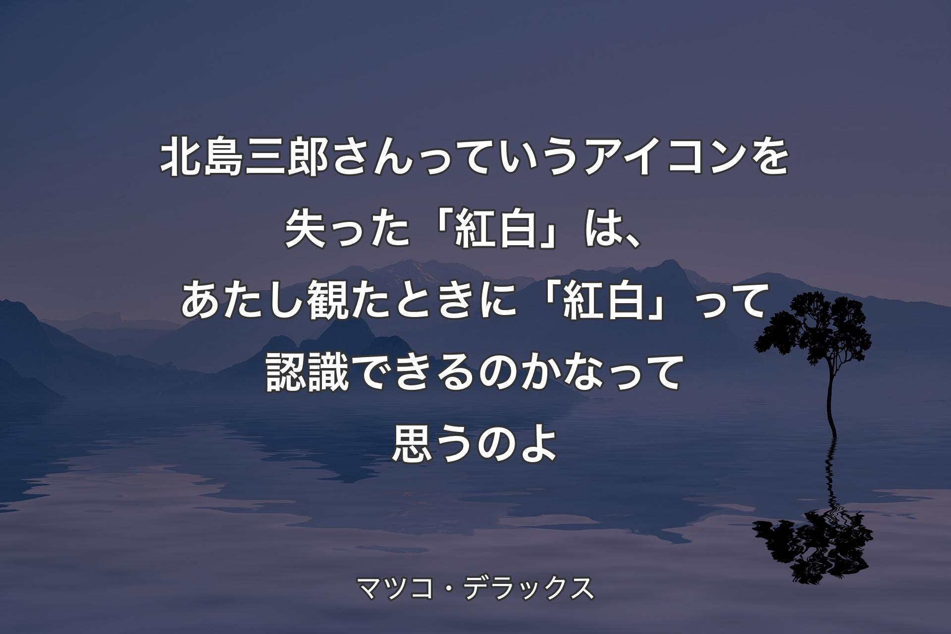 【背景4】北島三郎さんっていうアイコンを失った「紅白」は、あたし観たときに「紅白」って認識できるのかなって思うのよ - マツコ・デラックス