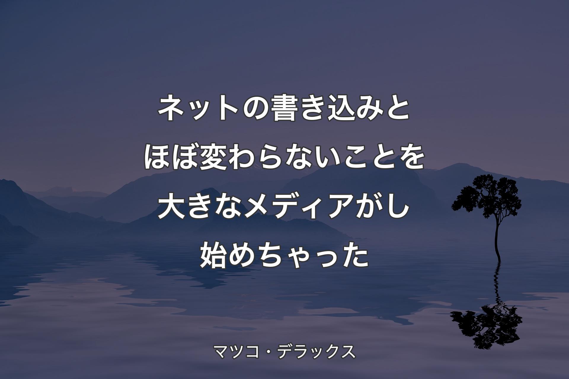 【背景4】ネットの書き込みとほぼ変わらないことを大きなメディアがし始めちゃった - マツコ・デラックス