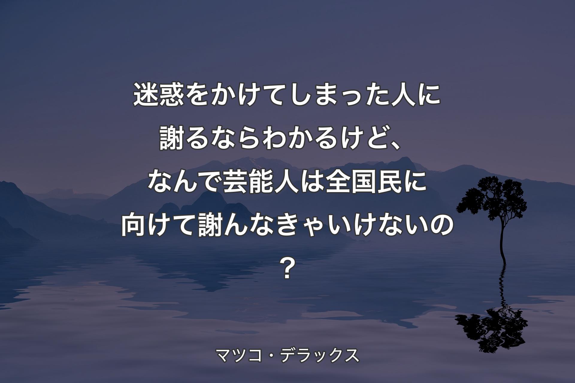 迷惑をかけてしまった人に謝るならわかるけど、なんで芸能人は全国民に向けて謝んなきゃいけないの？ - マツコ・デラックス