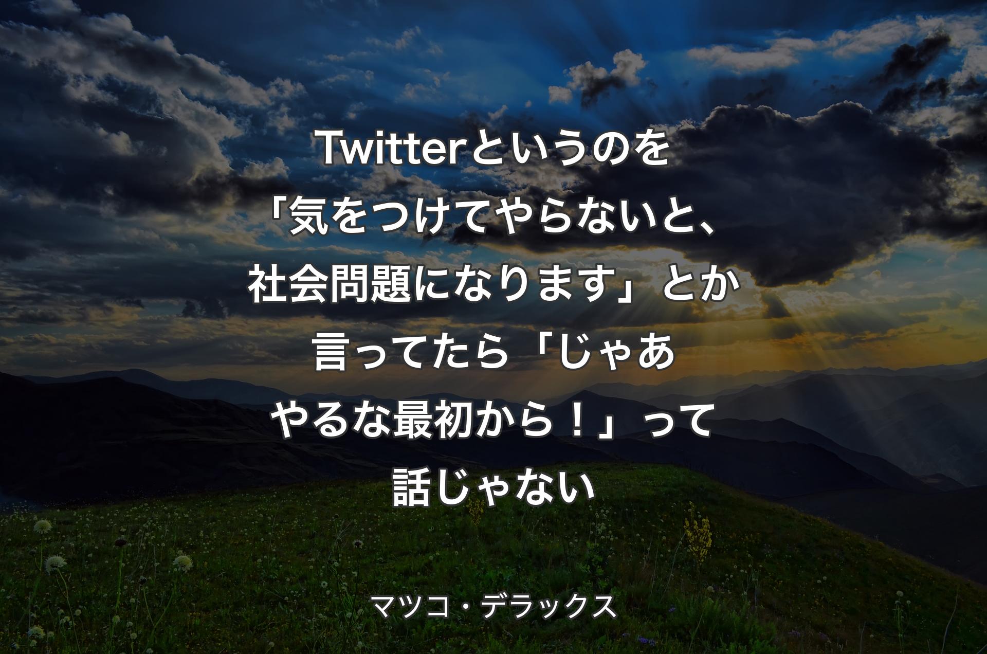 Twitterというのを「気をつけてやらないと、社会問題になります」とか言ってたら「じゃあやるな最初から！」って話じゃない - マツコ・デラックス