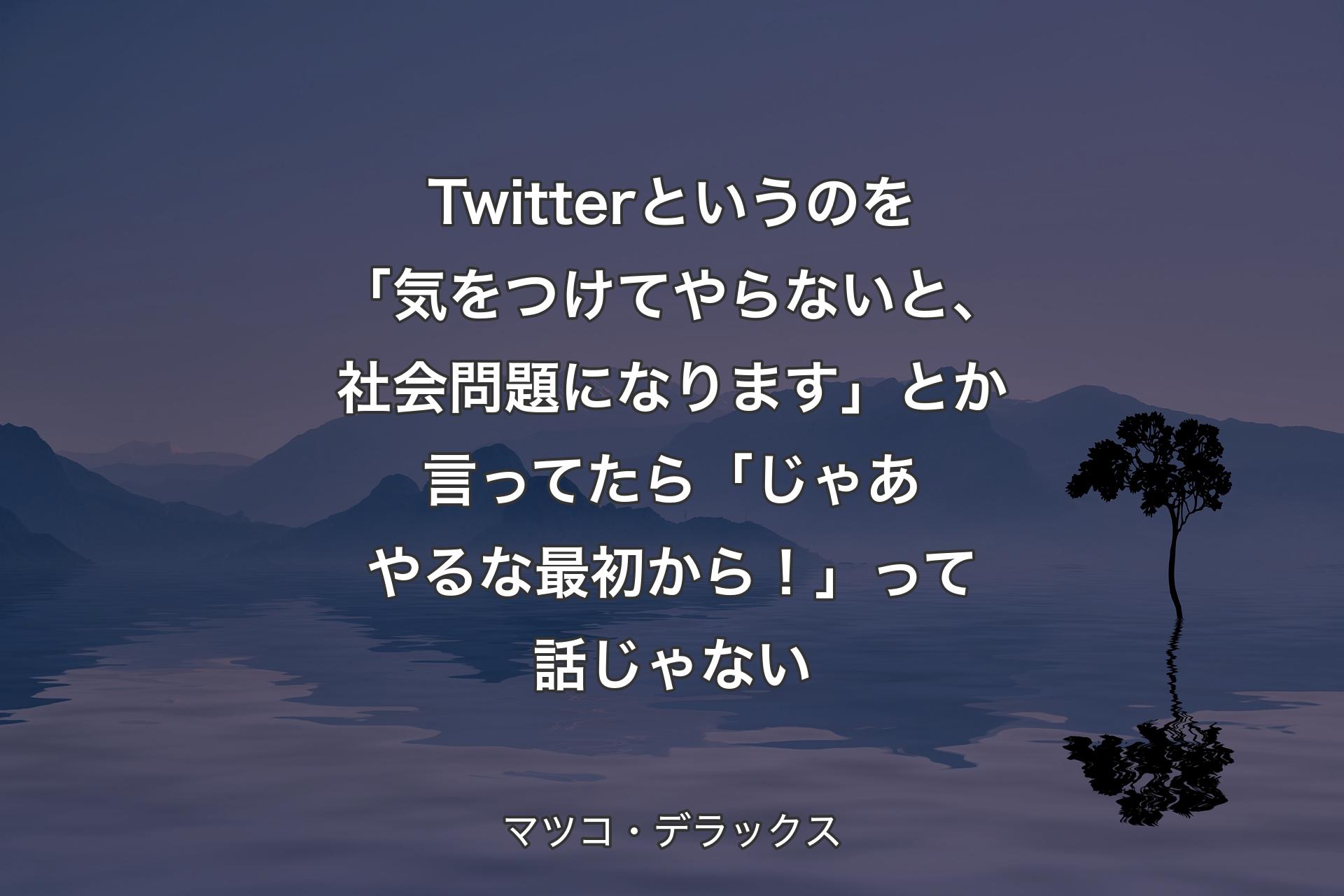 Twitterというのを「気をつけてやらないと、社会問題になります」とか言ってたら「じゃあやるな最初から！」って話じゃない - マツコ・デラックス