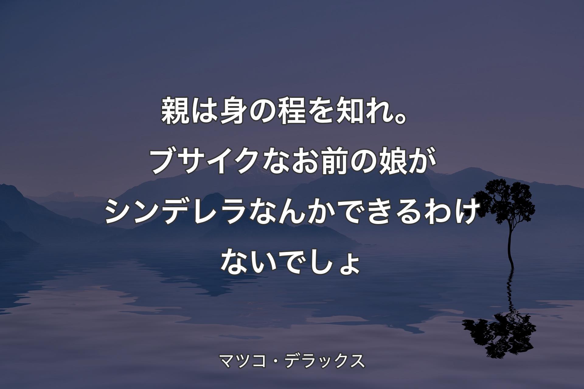 親は身の程を知れ。ブサイクなお前の娘がシンデレラなんかできるわけないでしょ - マツコ・デラックス