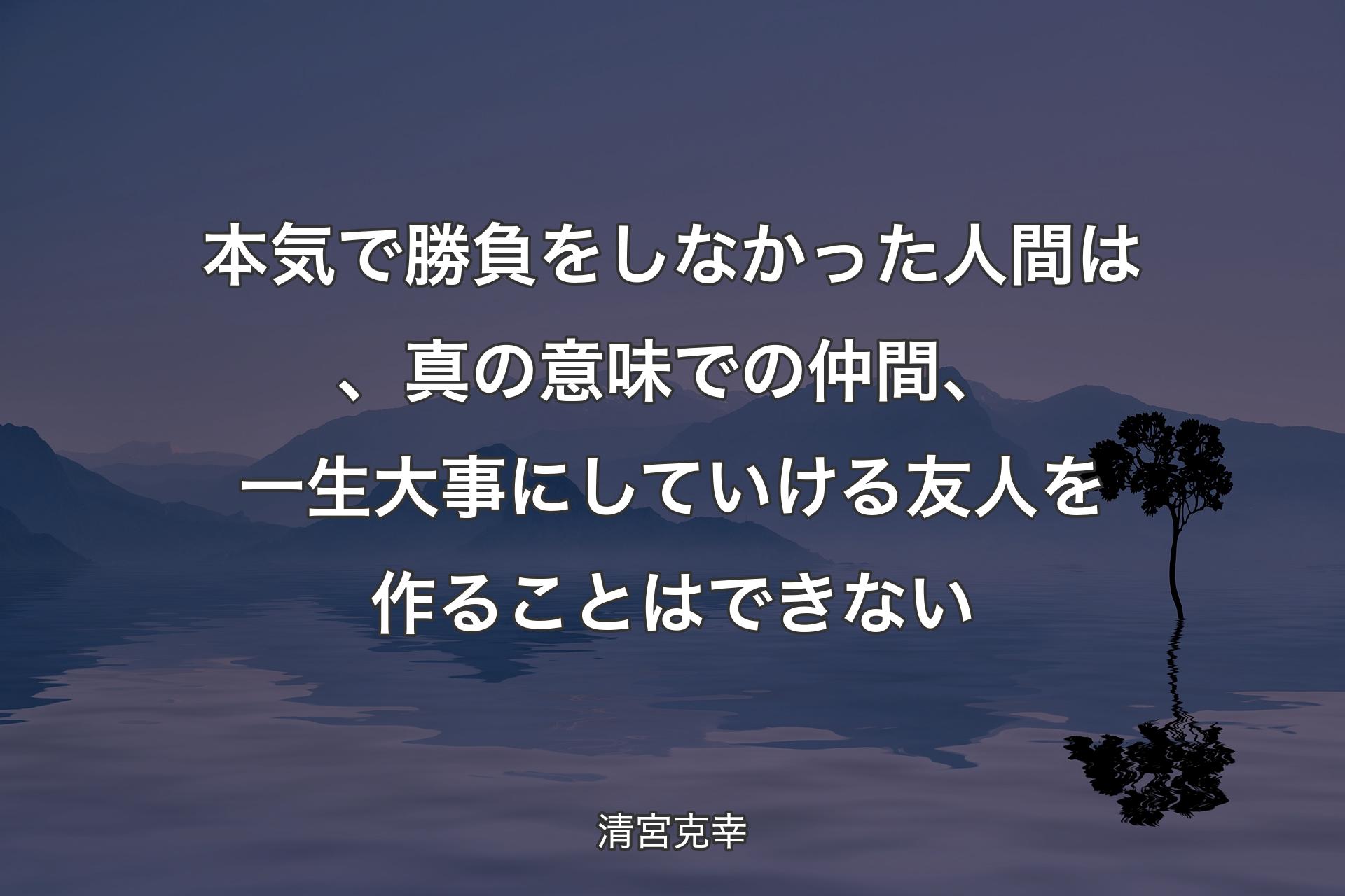 本気で勝負をしなかった人間は、真の意味での仲間、一生大事にしていける友人を作ることはできない - 清宮克幸