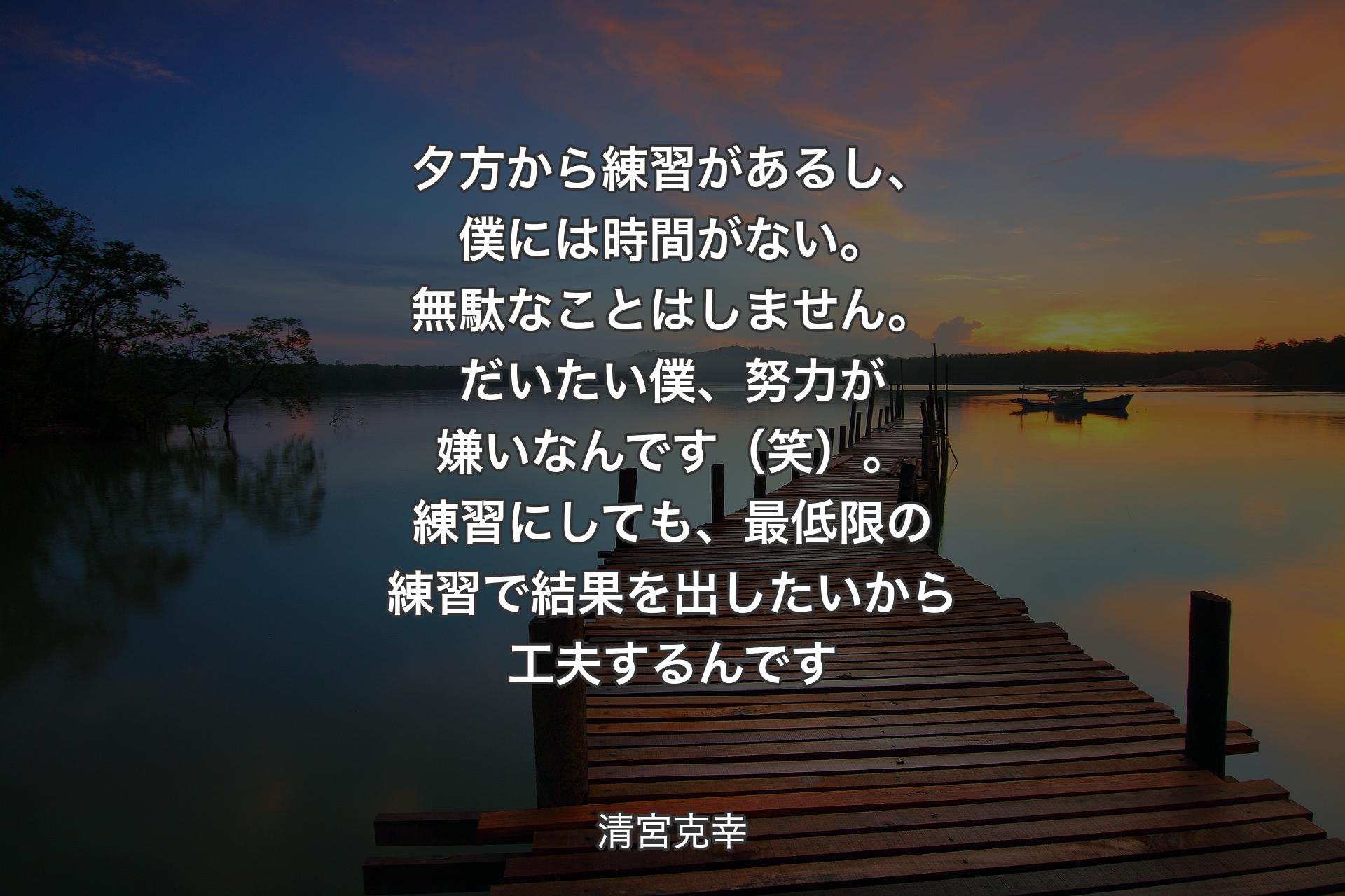 夕方から練習があるし、僕には時間がない。無駄なことはしません。だいたい僕、努力が嫌いなんです（笑）。練習にしても、最低限の練習で結果を出したいから工夫するんです - 清宮克幸