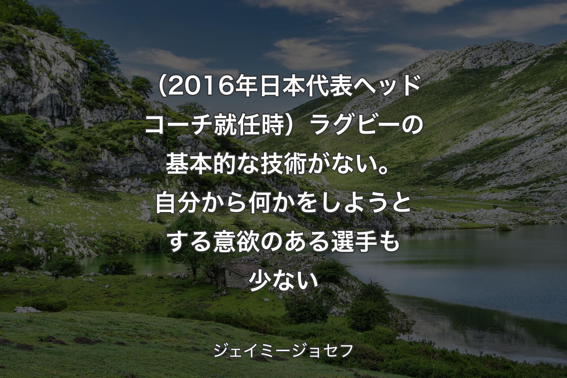 【背景1】（2016年日本代表ヘッドコーチ就任時）ラグビーの基本的な技術がない。自分から何かをしようとする意欲のある選手も少ない - ジェイミージョセフ