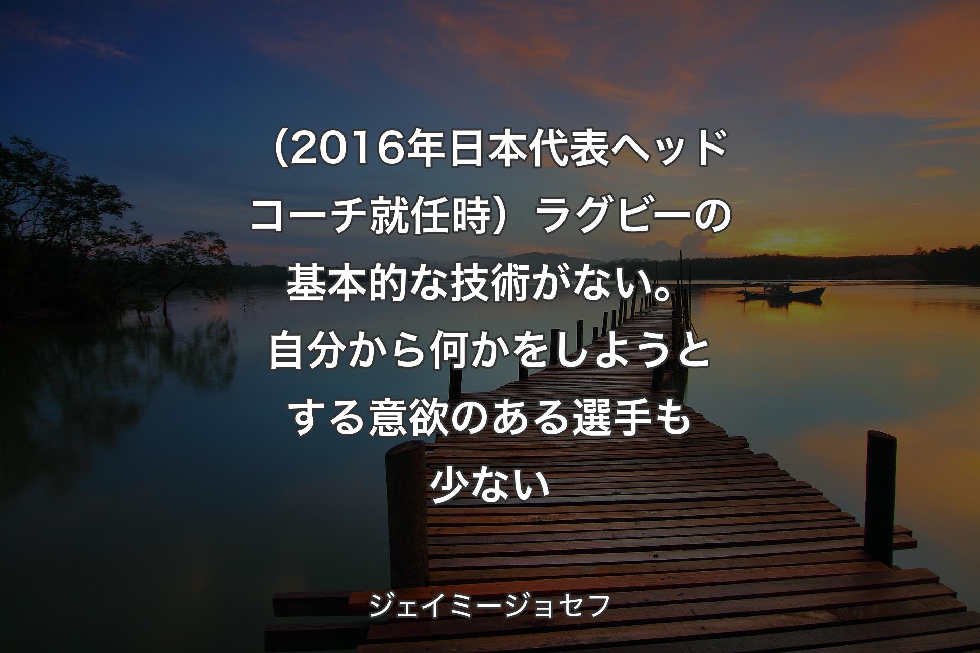 （2016年日本代表ヘッドコーチ就任時）ラグビーの基本的な技術がない。自分から何かをしようとする意欲のある選手も少ない - ジェイミージョセフ