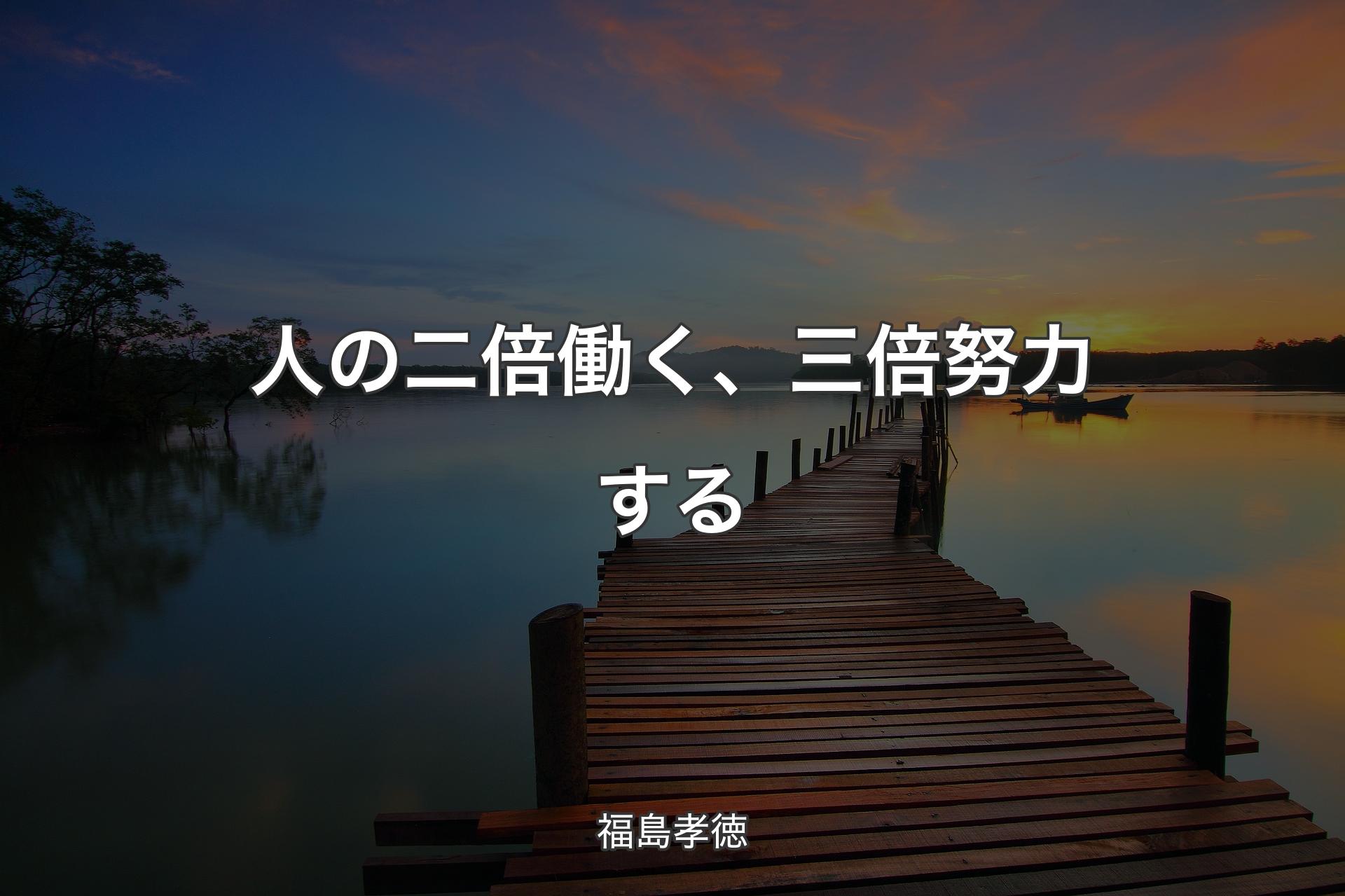 人の二倍働く、三倍努力する - 福島孝徳