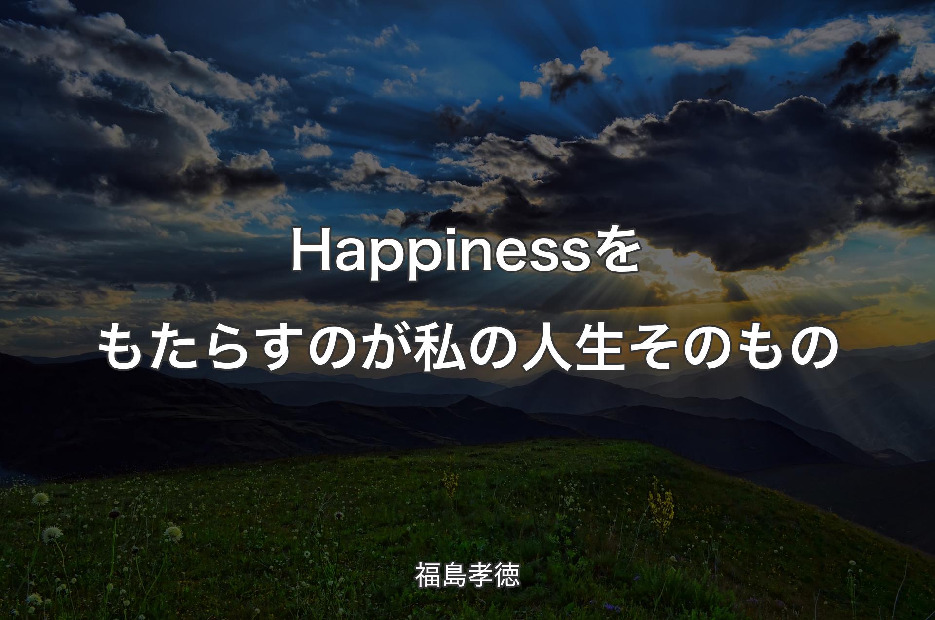 Happinessをもたらすのが私の人生そのもの - 福島孝徳