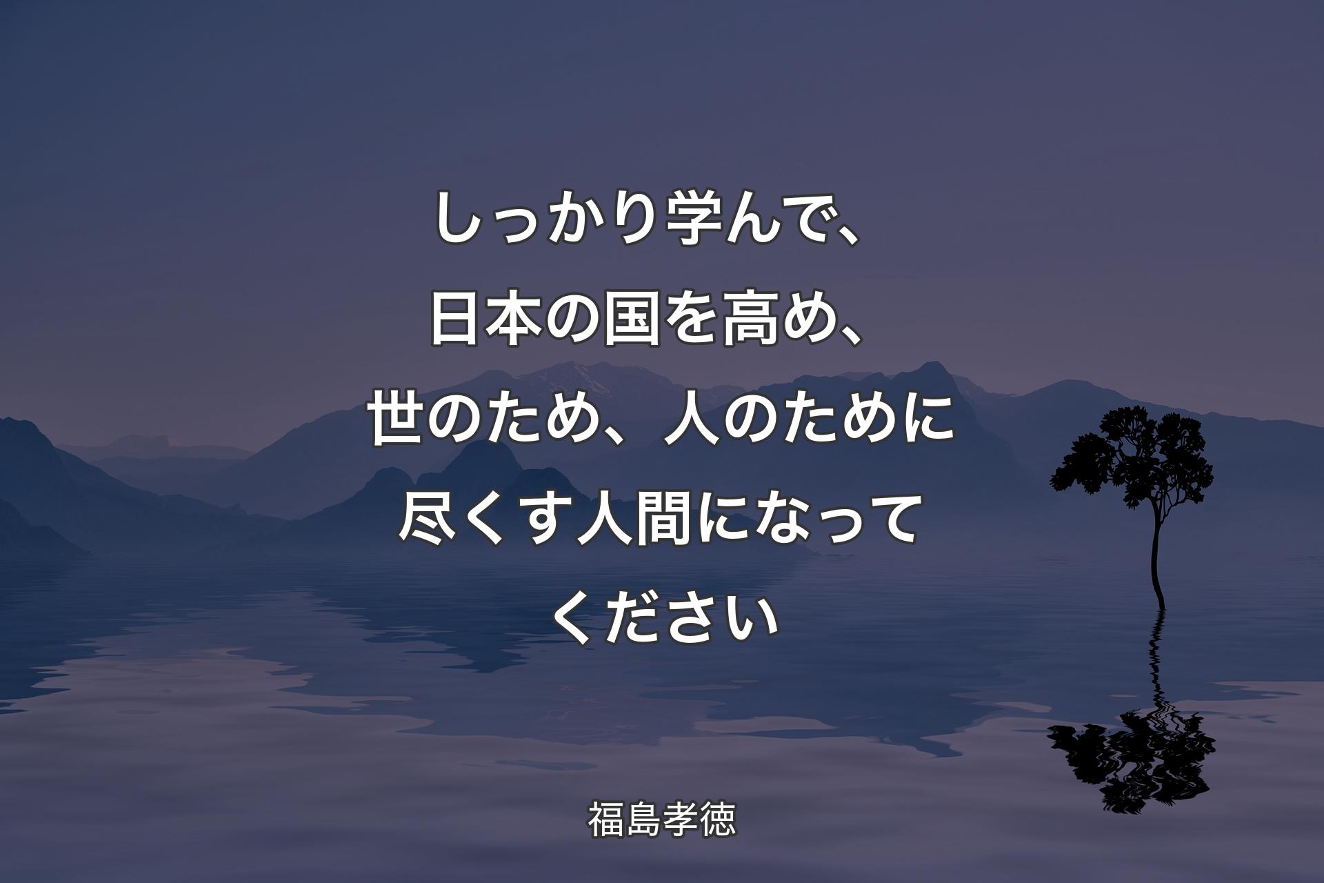 しっかり学んで、日本の国を高め、世のため、人のために尽くす人間になってください - 福島孝徳