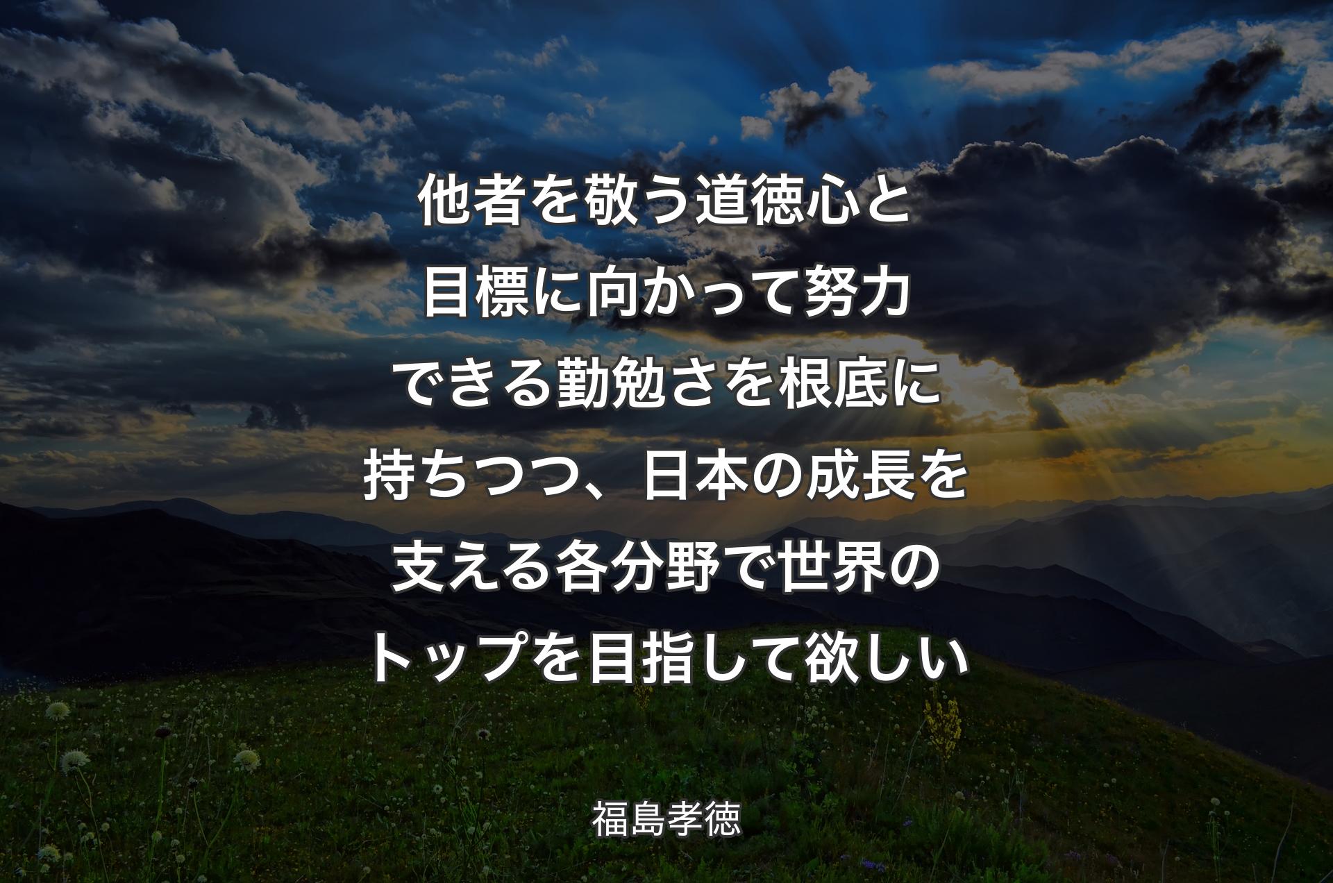 他者を敬う道徳心と目標に向かって努力できる勤勉さを根底に持ちつつ、日本の成長を支える各分野で世界のトップを目指して欲しい - 福島孝徳