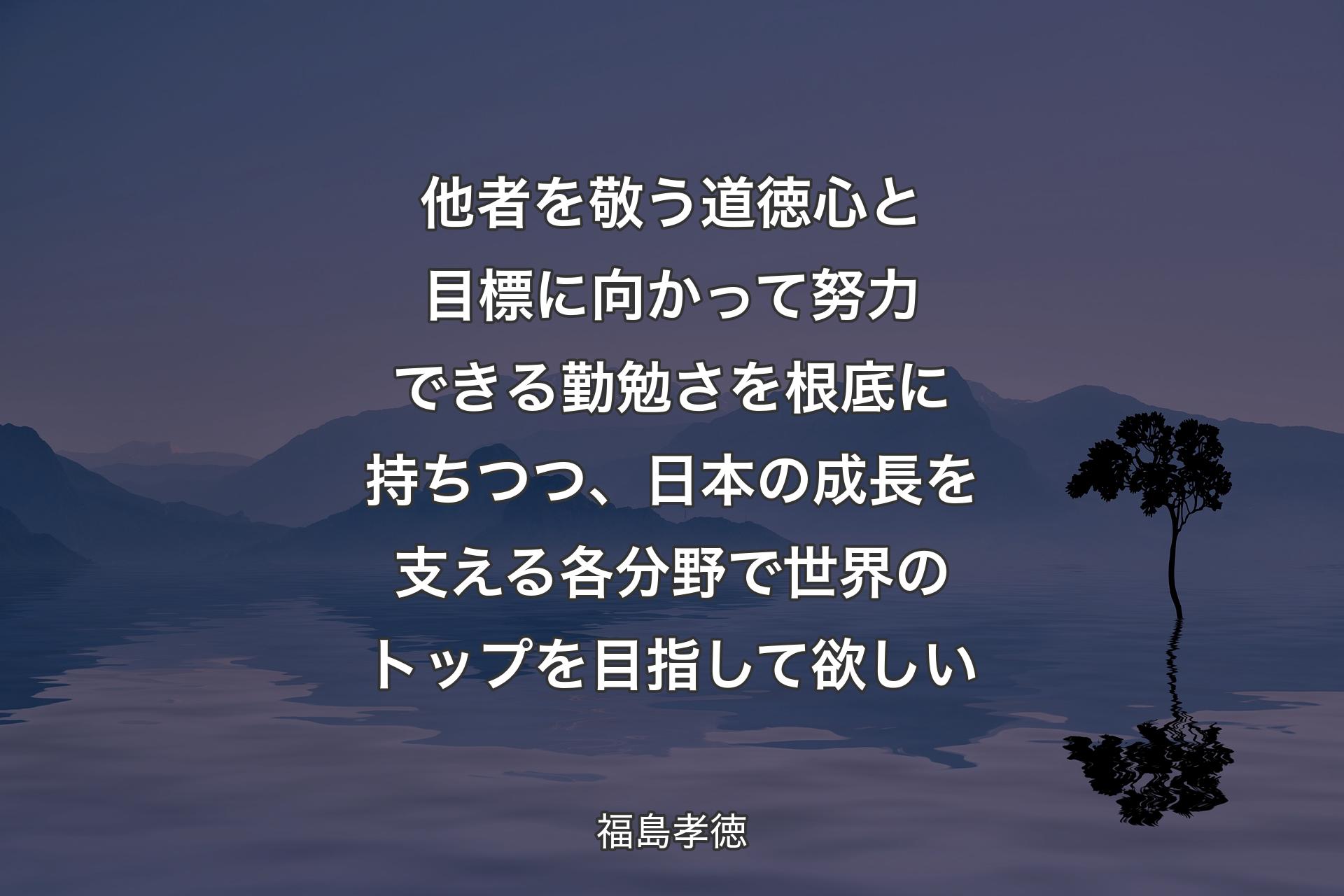 他者を敬う道徳心と目標に向かって努力できる勤勉さを根底に持ちつつ、日本の成長を支える各分野で世界のトップを目指して欲しい - 福島孝徳