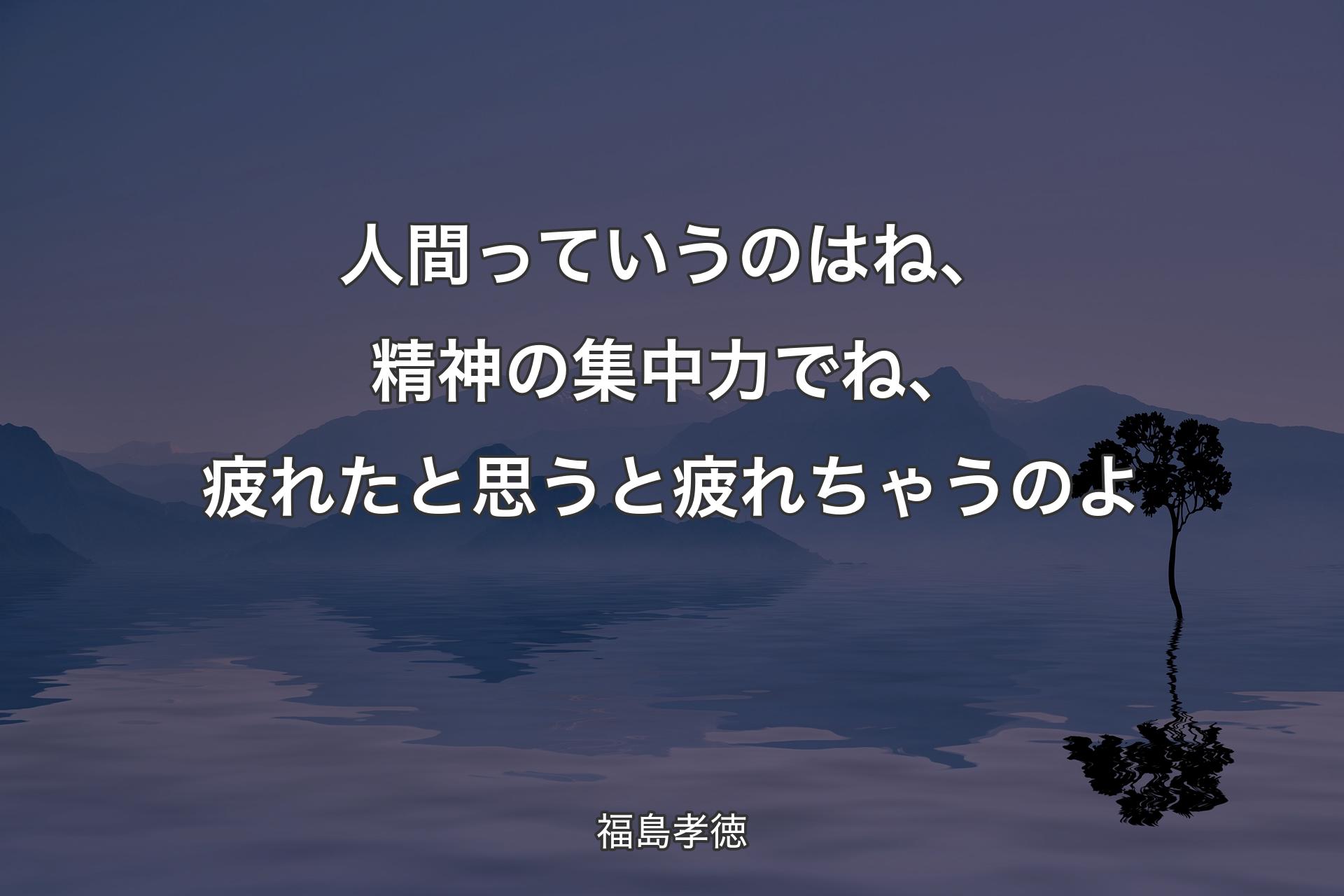 人間っていうのはね、精神の集中力でね、疲れたと思うと疲れちゃうのよ - 福島孝徳