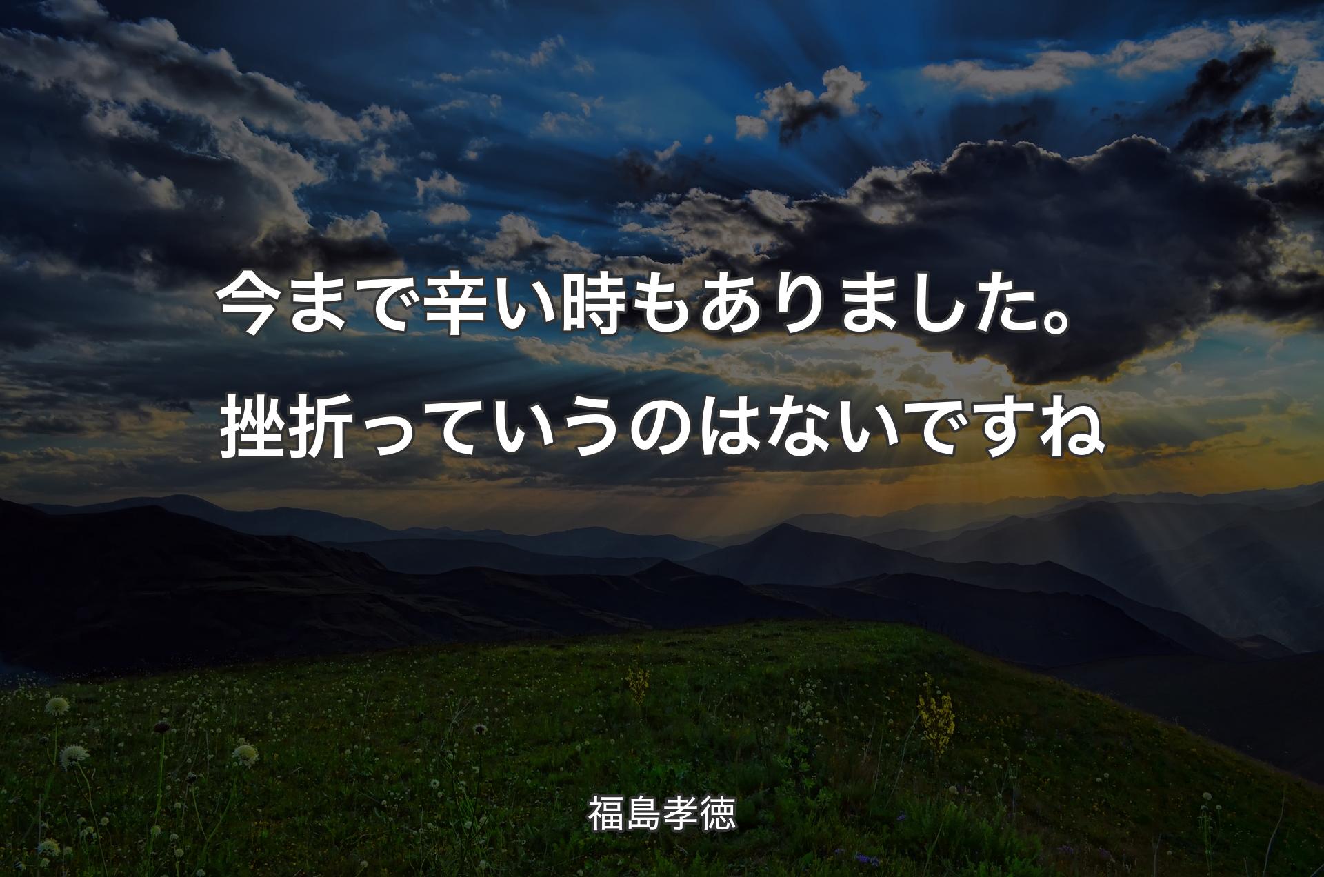 今まで辛い時もありました。挫折っていうのはないですね - 福島孝徳