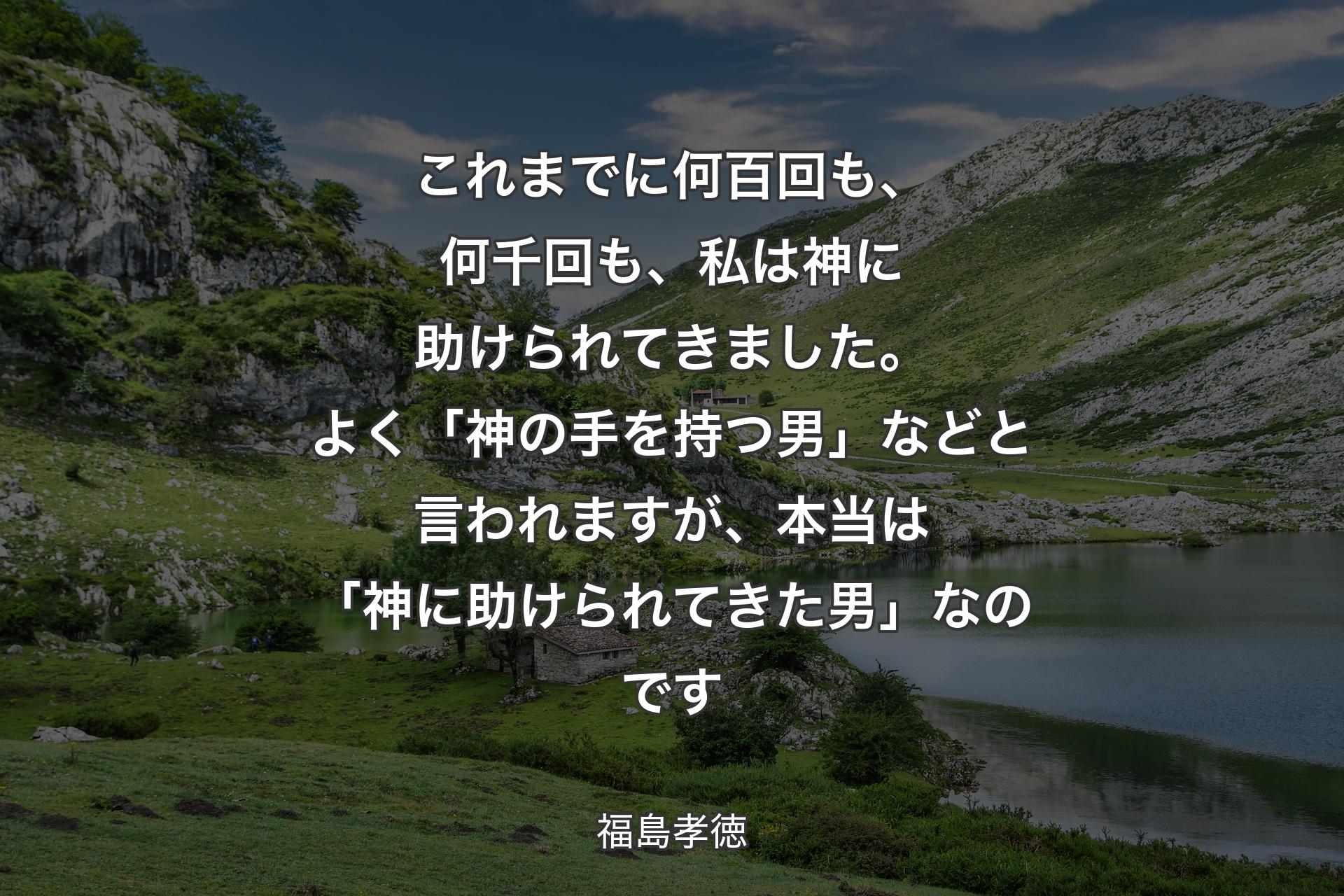 【背景1】これまでに何百回も、何千回も、私は神に助けられてきました。よく「神の手を持つ男」などと言われますが、本当は「神に助けられてきた男」なのです - 福島孝徳