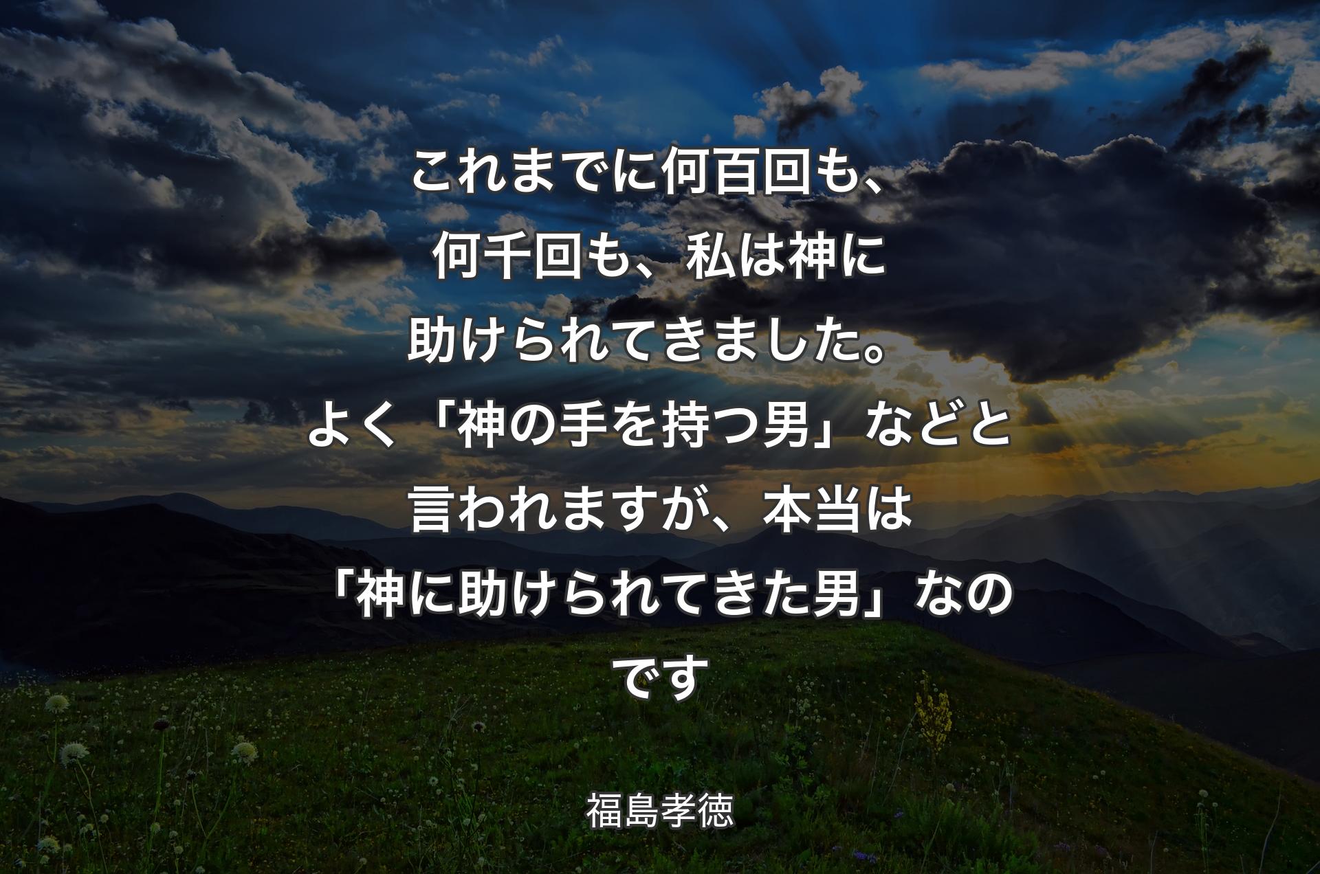 これまでに何百回も、何千回も、私は神に助けられてきました。よく「神の手を持つ男」などと言われますが、本当は「神に助けられてきた男」なのです - 福島孝徳