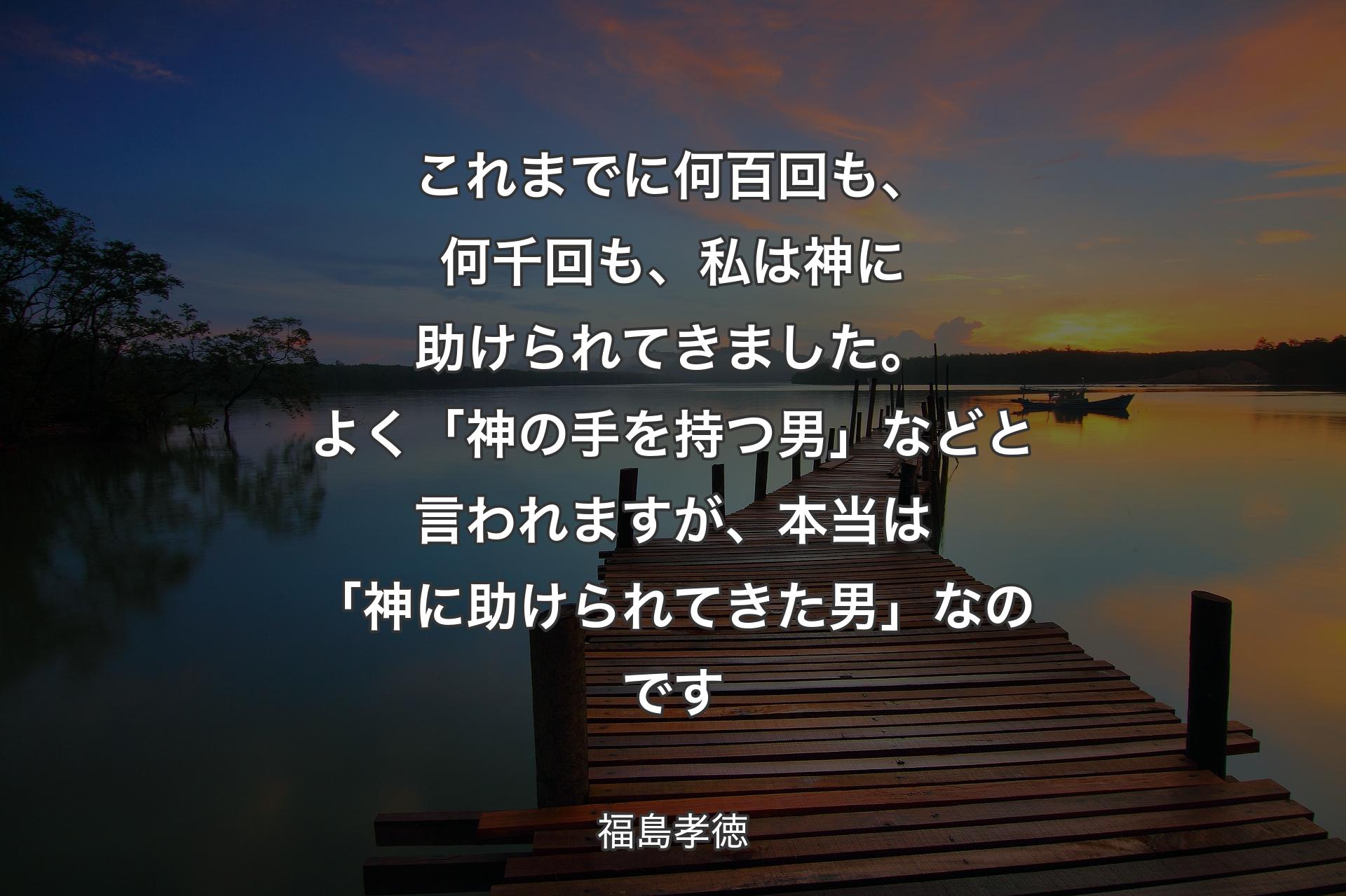 【背景3】これまでに何百回も、何千回も、私は神に助けられてきました。よく「神の手を持つ男」などと言われますが、本当は「神に助けられてきた男」なのです - 福島孝徳